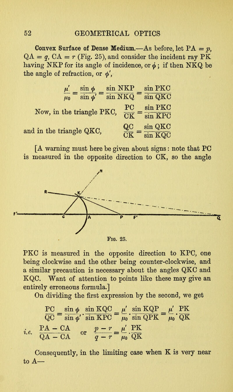 Convex Surface of Dense Medium.—As before, let PA = p, QA = q, CA = r (Fig. 25), and consider the incident ray PK having NKP for its angle of incidence, or ^; if then NKQ be the angle of refraction, or El _ sinft _ sin NKP sin PKC ju0 ~ sin ~~ sin NKQ ~ sin QKC Now, m the triangle PKC, = gin KPC and in the triangle QKC, ^ = S?n 8^ & CK smKQC [A warning must here be given about signs: note that PC is measured in the opposite direction to CK, so the angle Fig. 25. PKC is measured in the opposite direction to KPC, one being clockwise and the other being counter-clockwise, and a similar precaution is necessary about the angles QKC and KQC. Want of attention to points like these may give an entirely erroneous formula.] On dividing the first expression by the second, we get PC _ sinj, sin KQC fi' sin KQP = ^ PK QC ~~ sin 0' * sin KPC ~~ ju0'sin QPK ~ ju0*QK PA - CA p-r _ fi' PK %'C' QA - CA °r q - r ~^o 'QK Consequently, in the limiting case when K is very near to A—