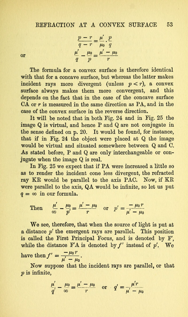 p — r _ fx p or ^ - H = ^ ~ ^° q p r The formula for a convex surface is therefore identical with that for a concave surface, but whereas the latter makes incident rays more divergent (unless p < r), a convex surface always makes them more convergent, and this depends on the fact that in the case of the concave surface CA or r is measured in the same direction as PA, and in the case of the convex surface in the reverse direction. It will be noted that in both Fig. 24 and in Fig. 25 the image Q is virtual, and hence P and Q are not conjugate in the sense defined on p. 20. It would be found, for instance, that if in Fig. 24 the object were placed at Q the image would be virtual and situated somewhere between Q and C. As stated before, P and Q are only interchangeable or con- jugate when the image Q is real. In Fig. 25 we expect that if PA were increased a little so as to render the incident cone less divergent, the refracted ray KE would be parallel to the axis PAC. Now, if KE were parallel to the axis, QA would be infinite, so let us put q = co in our formula. Then >L-f«=l^lL° 0r p'=-^- co p r fx — mo We see, therefore, that when the source of light is put at a distance p' the emergent rays are parallel. This position is called the First Principal Focus, and is denoted by F', while the distance F'A is denoted by/' instead of p'. We have then/' = , . M - Mo Now suppose that the incident rays are parallel, or that p is infinite, or 4 = -j^— q oo r n - fi0