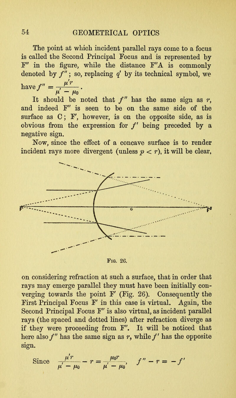 The point at which incident parallel rays come to a focus is called the Second Principal Focus and is represented by F in the figure, while the distance FA is commonly denoted by f; so, replacing q' by its technical symbol, we It should be noted that / has the same sign as r, and indeed F is seen to be on the same side of the surface as C; F', however, is on the opposite side, as is obvious from the expression for /' being preceded by a negative sign. Now, since the effect of a concave surface is to render incident rays more divergent (unless p < r), it will be clear, Fig. 26. on considering refraction at such a surface, that in order that rays may emerge parallel they must have been initially con- verging towards the point F (Fig. 26). Consequently the First Principal Focus F' in this case is virtual. Again, the Second Principal Focus F is also virtual, as incident parallel rays (the spaced and dotted lines) after refraction diverge as if they were proceeding from F. It will be noticed that here also/ has the same sign as r, while/' has the opposite sign. Since ^_, = ^; /-,= -/' I* - JUQ fX - fid