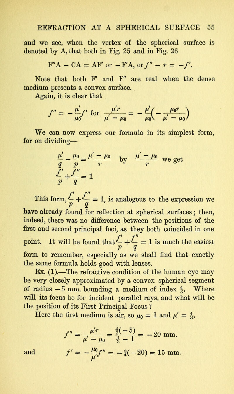 and we see, when the vertex of the spherical surface is denoted by A, that both in Fig. 25 and in Fig. 26 FA - CA = AF' or -F'A, orf-r= -f. Note that both F' and F are real when the dense medium presents a convex surface. Again, it is clear that /'' = - (Lf for /* = - fL(- J«l \ Mo fi — Mo Mo\ M - Mo' We can now express our formula in its simplest form, for on dividing— l_t*» = v!-t* by V - t« we get q p r J r ° p q f f This iomm/— +J— = 1, is analogous to the expression we have already found for reflection at spherical surfaces; then, indeed, there was no difference between the positions of the first and second principal foci, as they both coincided in one f f point. It will be found that — + — = 1 is much the easiest p q form to remember, especially as we shall find that exactly the same formula holds good with lenses. Ex. (1).—The refractive condition of the human eye may be very closely approximated by a convex spherical segment of radius — 5 mm. bounding a medium of index |. Where will its focus be for incident parallel rays, and what will be the position of its First Principal Focus ? Here the first medium is air, so mo = 1 and // = f, /'' = ^- = f^= -20 mm. M — Mo f — 1 and /' = = -f(-20)= 15 mm. M