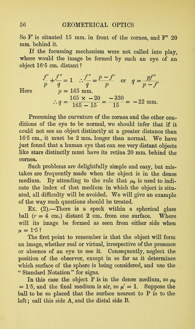 So F is situated 15 mm. in front of the cornea, and F 20 mm. behind it. If the focussing mechanism were not called into play, where would the image be formed by such an eye of an object 16'5 cm. distant ? p q q p * p-f Here p = 165 mm. 165 x -20 -330 •' g= 165-15~ = ~15-= 22 mm' Presuming the curvature of the cornea and the other con- ditions of the eye to be normal, we should infer that if it could not see an object distinctly at a greater distance than 16-5 cm., it must be 2 mm. longer than normal. We have just found that a human eye that can see very distant objects like stars distinctly must have its retina 20 mm. behind the cornea. Such problems are delightfully simple and easy, but mis- takes are frequently made when the object is in the dense medium. By attending to the rule that ju0 is used to indi- cate the index of that medium in which the object is situ- ated, all difficulty will be avoided. We will give an example of the way such questions should be treated. Ex. (2).—There is a speck within a spherical glass ball (r = 4 cm.) distant 2 cm. from one surface. Where will its image be formed as seen from either side when H = 1-5 ? The first point to remember is that the object will form an image, whether real or virtual, irrespective of the presence or absence of an eye to see it. Consequently, neglect the position of the observer, except in so far as it determines which surface of the sphere is being considered, and use the  Standard Notation  for signs. In this case the object P is in the dense medium, so juq = 1*5, and the final medium is air, so fi = 1. Suppose the ball to be so placed that the surface nearest to P is to the left; call this side A, and the distal side B.