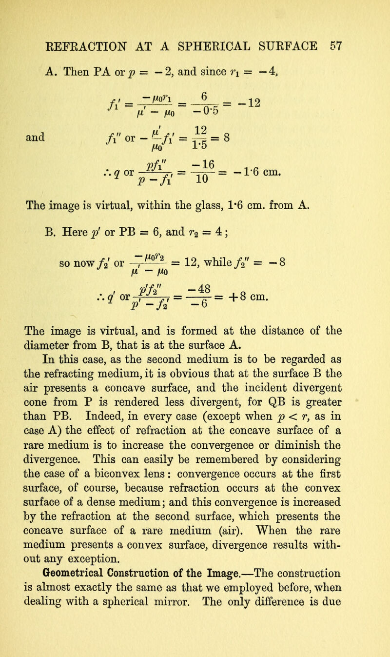 A. Then PA ot p = — 2, and since T\ = — 4, and 7 or = ~Trr = -1-6 cm. The image is virtual, within the glass, 1*6 cm. from A. B. Here p' or PB = 6, and r2 = 4; so now fi or = 12, while// = -8 •^-^-^-+«« The image is virtual, and is formed at the distance of the diameter from B, that is at the surface A. In this case, as the second medium is to be regarded as the refracting medium, it is obvious that at the surface B the air presents a concave surface, and the incident divergent cone from P is rendered less divergent, for QB is greater than PB. Indeed, in every case (except when p < r, as in case A) the effect of refraction at the concave surface of a rare medium is to increase the convergence or diminish the divergence. This can easily be remembered by considering the case of a biconvex lens: convergence occurs at the first surface, of course, because refraction occurs at the convex surface of a dense medium; and this convergence is increased by the refraction at the second surface, which presents the concave surface of a rare medium (air). When the rare medium presents a convex surface, divergence results with- out any exception. Geometrical Construction of the Image.—The construction is almost exactly the same as that we employed before, when dealing with a spherical mirror. The only difference is due