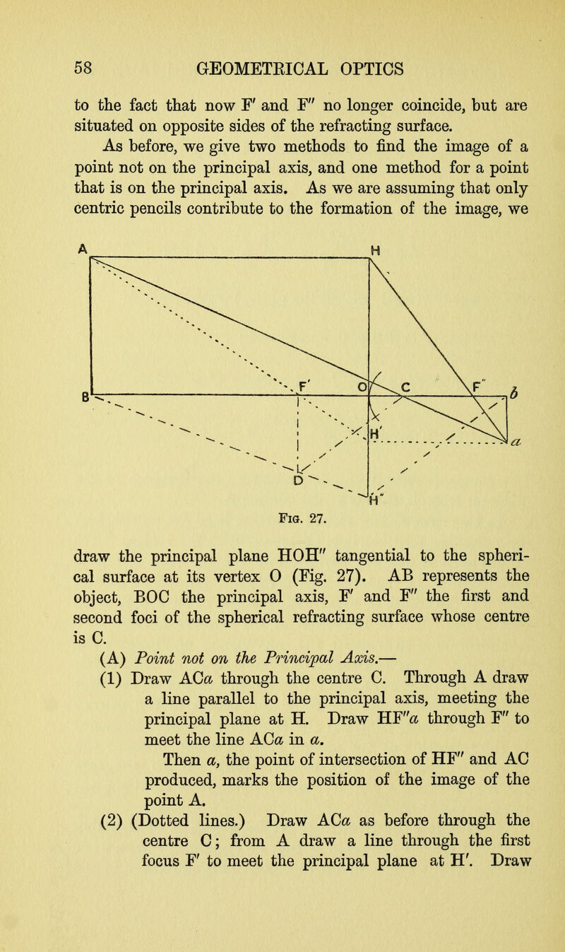 to the fact that now F and F no longer coincide, but are situated on opposite sides of the refracting surface. As before, we give two methods to find the image of a point not on the principal axis, and one method for a point that is on the principal axis. As we are assuming that only- centric pencils contribute to the formation of the image, we draw the principal plane HOH tangential to the spheri- cal surface at its vertex 0 (Fig. 27). AB represents the object, BOC the principal axis, F' and F the first and second foci of the spherical refracting surface whose centre is C. (A) Point not on the Principal Axis.— (1) Draw ACa through the centre C. Through A draw a line parallel to the principal axis, meeting the principal plane at H. Draw HF& through F to meet the line ACa in a. Then a, the point of intersection of HF and AC produced, marks the position of the image of the point A. (2) (Dotted lines.) Draw ACa as before through the centre C; from A draw a line through the first focus F' to meet the principal plane at H'. Draw