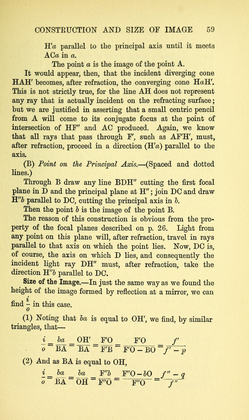K'a parallel to the principal axis until it meets ACa in a. The point a is the image of the point A. It would appear, then, that the incident diverging cone HAH' becomes, after refraction, the converging cone HaH'. This is not strictly true, for the line AH does not represent any ray that is actually incident on the refracting surface; but we are justified in asserting that a small centric pencil from A will come to its conjugate focus at the point of intersection of HF and AC produced. Again, we know that all rays that pass through F', such as AF'H', must, after refraction, proceed in a direction (Rfa) parallel to the axis. (B) Point on the Principal Axis.—(Spaced and dotted lines.) Through B draw any line BDH cutting the first focal plane in D and the principal plane at H; join DC and draw Hb parallel to DC, cutting the principal axis in b. Then the point b is the image of the point B. The reason of this construction is obvious from the pro- perty of the focal planes described on p. 26. Light from any point on this plane will, after refraction, travel in rays parallel to that axis on which the point lies. Now, DC is, of course, the axis on which D lies, and consequently the incident light ray DH must, after refraction, take the direction ~H!'b parallel to DC. Size of the Image.—In just the same way as we found the height of the image formed by reflection at a mirror, we can find - in this case. o (1) Noting that ba is equal to OH', we find, by similar triangles, that— i=baL_ OH' F'O _ F'O /' o ~~ BA ~~ BA ~ iPB ~~ F'O - BO =f^p (2) And as BA is equal to OH, i= — = ha - _ F0-50 / - q o BA OH ~ F0 F0 ~ T77