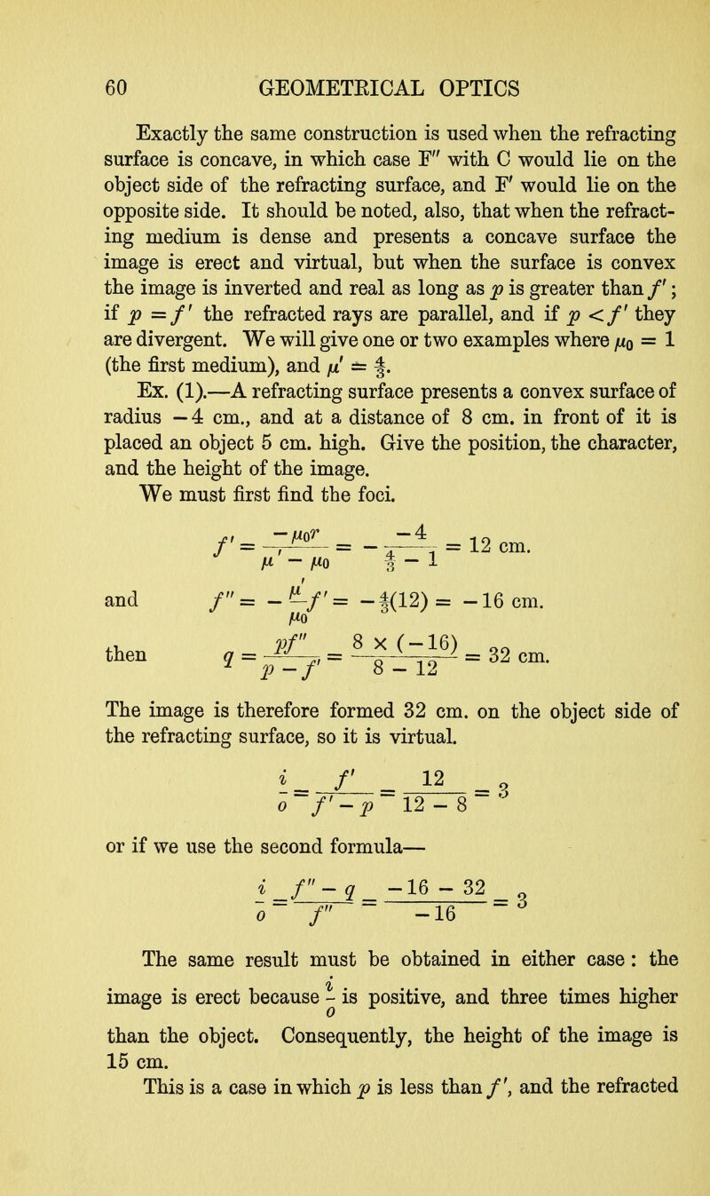 Exactly the same construction is used when the refracting surface is concave, in which case E with C would lie on the object side of the refracting surface, and F would lie on the opposite side. It should be noted, also, that when the refract- ing medium is dense and presents a concave surface the image is erect and virtual, but when the surface is convex the image is inverted and real as long as p is greater than /'; if p =/' the refracted rays are parallel, and if p <f they are divergent. We will give one or two examples where ju0 = 1 (the first medium), and fi == §. Ex. (1).—A refracting surface presents a convex surface of radius — 4 cm., and at a distance of 8 cm. in front of it is placed an object 5 cm. high. Give the position, the character, and the height of the image. We must first find the foci. /..-^.,--=* Won. H — fio | - 1 and /= -«'/'« -|(12)= -16 cm. then pf _8x(-16) 2 cm q~p -/' 8-12 ~ 6A Cm* The image is therefore formed 32 cm. on the object side of the refracting surface, so it is virtual. i_ f _ 12 o-f'-p~l2- or if we use the second formula— = 3 i_f-q_ 16 ~ 32 o~ f ~ -16 The same result must be obtained in either case: the image is erect because - is positive, and three times higher than the object. Consequently, the height of the image is 15 cm. This is a case in which p is less than /', and the refracted