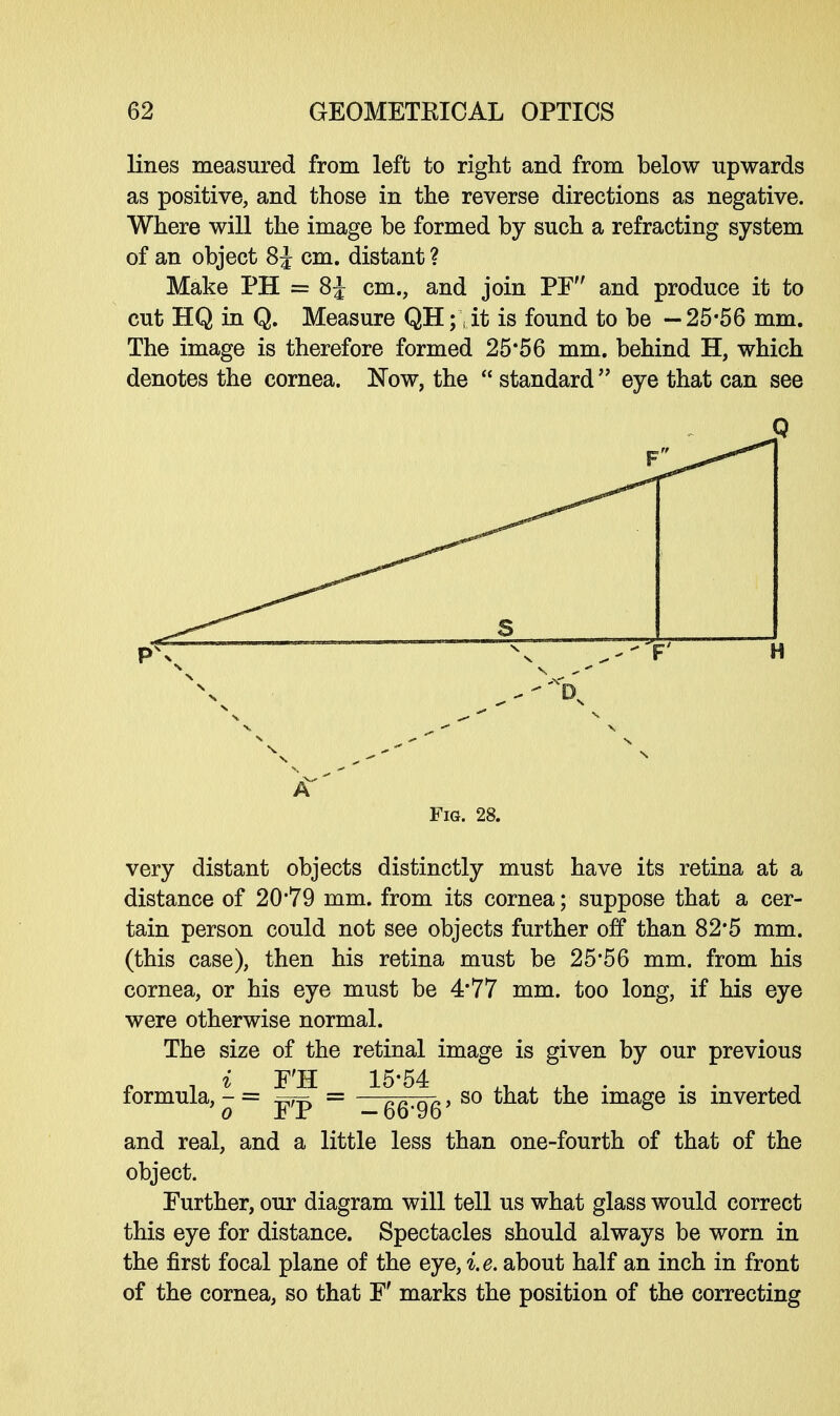 lines measured from left to right and from below upwards as positive, and those in the reverse directions as negative. Where will the image be formed by such a refracting system of an object 8 J cm. distant ? Make PH = 8£ cm., and join PF and produce it to cut HQ in Q. Measure QH; \ it is found to be —25-56 mm. The image is therefore formed 25*56 mm. behind H, which denotes the cornea. Now, the  standard  eye that can see Q Fig. 28. very distant objects distinctly must have its retina at a distance of 20*79 mm. from its cornea; suppose that a cer- tain person could not see objects further off than 82*5 mm. (this case), then his retina must be 25*56 mm. from his cornea, or his eye must be 4'77 mm. too long, if his eye were otherwise normal. The size of the retinal image is given by our previous formula, ^ = ^jf = ^ggjgg > so that the image is inverted and real, and a little less than one-fourth of that of the object. Further, our diagram will tell us what glass would correct this eye for distance. Spectacles should always be worn in the first focal plane of the eye, i.e. about half an inch in front of the cornea, so that F' marks the position of the correcting