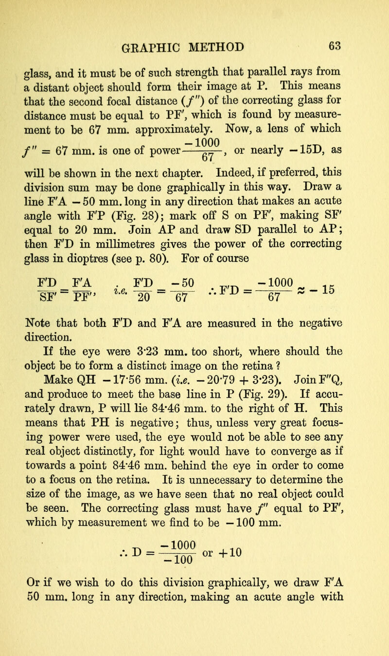 glass, and it must be of such strength that parallel rays from a distant object should form their image at P. This means that the second focal distance (/) of the correcting glass for distance must be equal to PF, which is found by measure- ment to be 67 mm. approximately. Now, a lens of which / = 67 mm. is one of power ~ ^ , or nearly -15D, as will be shown in the next chapter. Indeed, if preferred, this division sum may be done graphically in this way. Draw a line F'A — 50 mm. long in any direction that makes an acute angle with F'P (Fig. 28); mark off S on PF', making SF equal to 20 mm. Join AP and draw SD parallel to AP; then F'D in millimetres gives the power of the correcting glass in dioptres (see p. 80). For of course F'D _ F'A . F'D _-50 ^ -1000 . SF - PF %'e' 20  67 67 ~ Note that both F'D and F'A are measured in the negative direction. If the eye were 3*23 mm. too short, where should the object be to form a distinct image on the retina ? Make QH -17*56 mm. (i.e. -20*79 4- 3-23). JoinF'Q, and produce to meet the base line in P (Fig. 29). If accu- rately drawn, P will lie 84*46 mm. to the right of H. This means that PH is negative; thus, unless very great focus- ing power were used, the eye would not be able to see any real object distinctly, for light would have to converge as if towards a point 84*46 mm. behind the eye in order to come to a focus on the retina. It is unnecessary to determine the size of the image, as we have seen that no real object could be seen. The correcting glass must have / equal to PF', which by measurement we find to be —100 mm. ••D = ^Too-°r+1° Or if we wish to do this division graphically, we draw F'A 50 mm. long in any direction, making an acute angle with