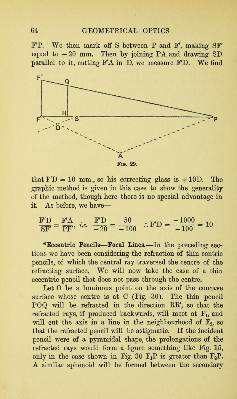 F'P. We then mark off S between P and F, making SF' equal to — 20 mm. Then by joining PA and drawing SD parallel to it, cutting FA in D, we measure F'D. We find a Fig. 29. that F'D = 10 mm., so his correcting glass is -flOD. The graphic method is given in this case to show the generality of the method, though here there is no special advantage in it. As before, we have— F'D _ FA . FD 50 y, _ -1000 _ SF  PF l'6' -20 ~ -100 -100 ~1U *Eccentric Pencils—Focal Lines.—In the preceding sec- tions we have been considering the refraction of thin centric pencils, of which the central ray traversed the centre of the refracting surface. We will now take the case of a thin eccentric pencil that does not pass through the centre. Let O be a luminous point on the axis of the concave surface whose centre is at C (Fig. 30). The thin pencil POQ will be refracted in the direction EE', so that the refracted rays, if produced backwards, will meet at Fi, and will cut the axis in a line in the neighbourhood of F2, so that the refracted pencil will be astigmatic. If the incident pencil were of a pyramidal shape, the prolongations of the refracted rays would form a figure something like Fig. 15, only in the case shown in Fig. 30 FXP is greater than F2P. A similar sphenoid will be formed between the secondary