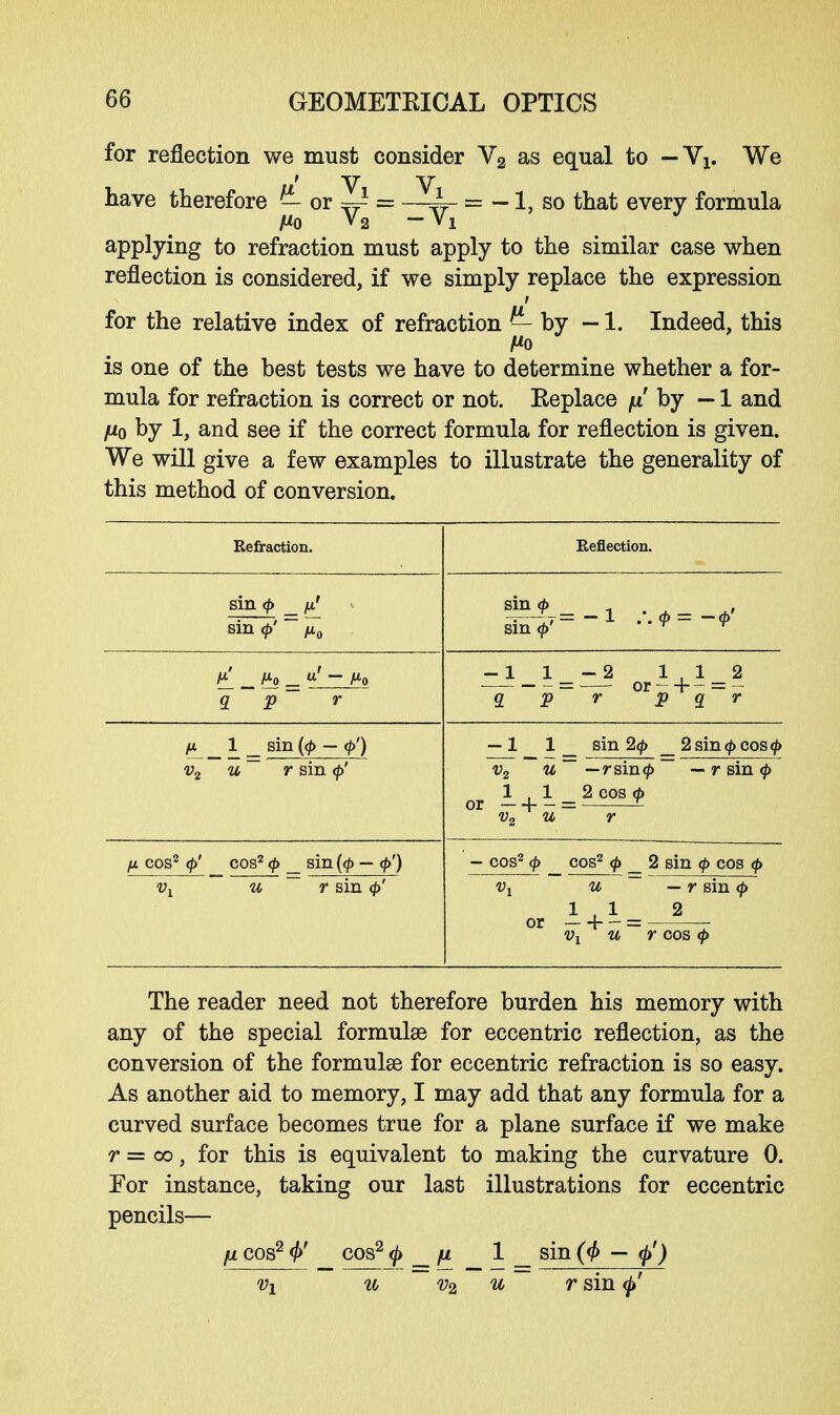 for reflection we must consider V2 as equal to — Vx. We have therefore or ~ = —~ = -1, so that every formula applying to refraction must apply to the similar case when reflection is considered, if we simply replace the expression for the relative index of refraction — by — 1. Indeed, this Ho is one of the best tests we have to determine whether a for- mula for refraction is correct or not. Eeplace fx by — 1 and fj-o by 1, and see if the correct formula for reflection is given. We will give a few examples to illustrate the generality of this method of conversion. Refraction. Reflection. sin <(> _ fi' sin <j>' ~ /T0 8i£=-i .-.*=-*- sm <£' r r q p r -1 _ i _ - 2 i i _ a fi 1 _ sin (<£ — <p') v2 u~ r sin <[>' — 1 1 _ sin 2<j> _2sin(f>cos<|> v2 w ~~ —rsin<|> — r sin </> 1,1 2 COS d> or — + - = J- v2 u r fi cos2 <$>' cos2 <p _ sin {<$> — — cos2 <f> cos2 <f> 2 sin <f> cos <f> Vi u ~ r sin (/>' v2 w — r sin 1,1 2 or —h — = — vx u r cos </> The reader need not therefore burden his memory with any of the special formulae for eccentric reflection, as the conversion of the formulae for eccentric refraction is so easy. As another aid to memory, I may add that any formula for a curved surface becomes true for a plane surface if we make r = oo, for this is equivalent to making the curvature 0. For instance, taking our last illustrations for eccentric pencils— fi cos2 0' cos2 0 _ fi 1 _ sin (<f> — <$>') vx u v2 u r sin