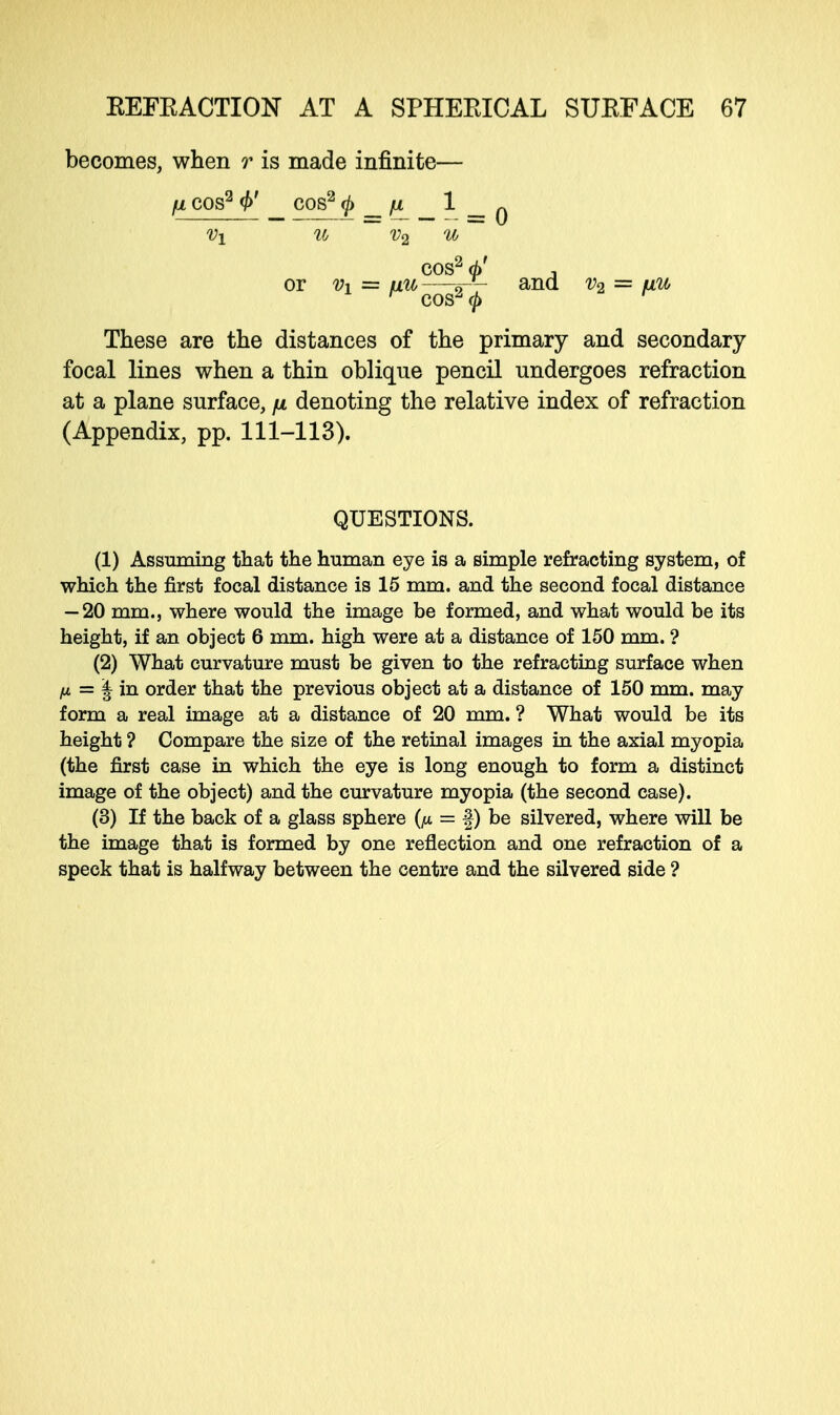 becomes, when r is made infinite— fJL cos2 _ COS2 <j> _ fl _ 1 _ q COS2 rf/ , or Vi = uu—^- and v2 = vw> r cos2<£ r These are the distances of the primary and secondary focal lines when a thin oblique pencil undergoes refraction at a plane surface, fi denoting the relative index of refraction (Appendix, pp. 111-113). QUESTIONS. (1) Assuming that the human eye is a simple refracting system, of which the first focal distance is 15 mm. and the second focal distance — 20 mm., where would the image be formed, and what would be its height, if an object 6 mm. high were at a distance of 150 mm. ? (2) What curvature must be given to the refracting surface when H = \ in order that the previous object at a distance of 150 mm. may form a real image at a distance of 20 mm. ? What would be its height ? Compare the size of the retinal images in the axial myopia (the first case in which the eye is long enough to form a distinct image of the object) and the curvature myopia (the second case). (3) If the back of a glass sphere (fi = f) be silvered, where will be the image that is formed by one reflection and one refraction of a speck that is halfway between the centre and the silvered side ?