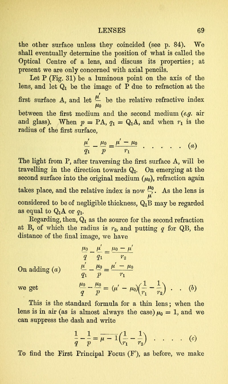 the other surface unless they coincided (see p. 84). We shall eventually determine the position of what is called the Optical Centre of a lens, and discuss its properties; at present we are only concerned with axial pencils. Let P (Fig. 31) be a luminous point on the axis of the lens, and let Qi be the image of P due to refraction at the first surface A, and let — be the relative refractive index between the first medium and the second medium {e.g. air and glass). When p = PA, qx = QiA, and when rx is the radius of the first surface, qi p n The light from P, after traversing the first surface A, will be travelling in the direction towards Qx. On emerging at the second surface into the original medium (fio), refraction again takes place, and the relative index is now As the lens is fi considered to be of negligible thickness, QiB may be regarded as equal to QxA or qx. Eegarding, then, Qx as the source for the second refraction at B, of which the radius is r2, and putting q for QB, the distance of the final image, we have £0 9. > flQ _ [I — po p n 2 . (b) On adding (a) we get This is the standard formula for a thin lens; when the lens is in air (as is almost always the case) ju0 = 1, and we can suppress the dash and write q p P (H) ■ • • • « To find the First Principal Focus (F'), as before, we make