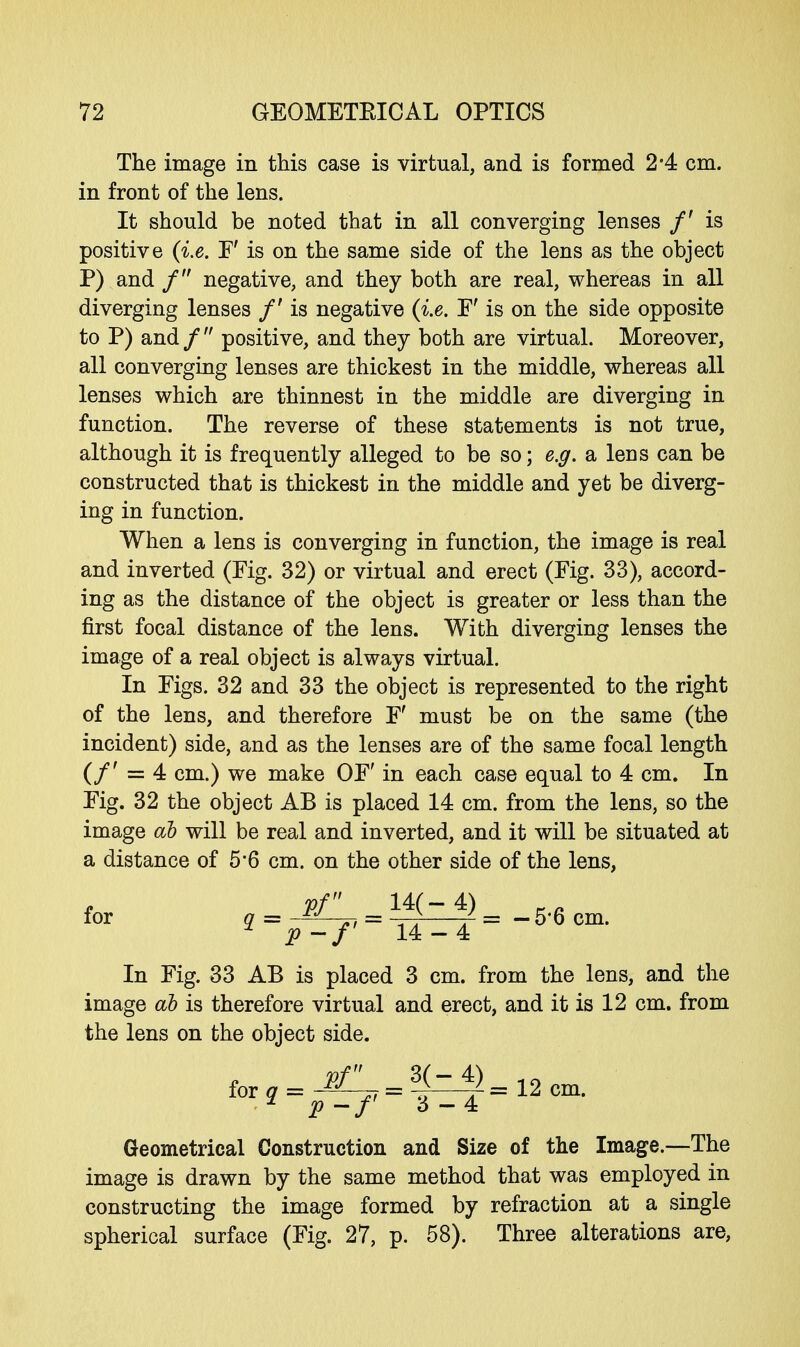 The image in this case is virtual, and is formed 2*4 cm. in front of the lens. It should be noted that in all converging lenses /' is positive (i.e. F' is on the same side of the lens as the object P) and / negative, and they both are real, whereas in all diverging lenses /' is negative (i.e. F' is on the side opposite to P) and /  positive, and they both are virtual. Moreover, all converging lenses are thickest in the middle, whereas all lenses which are thinnest in the middle are diverging in function. The reverse of these statements is not true, although it is frequently alleged to be so; e.g. a lens can be constructed that is thickest in the middle and yet be diverg- ing in function. When a lens is converging in function, the image is real and inverted (Fig. 32) or virtual and erect (Fig. 33), accord- ing as the distance of the object is greater or less than the first focal distance of the lens. With diverging lenses the image of a real object is always virtual. In Figs. 32 and 33 the object is represented to the right of the lens, and therefore F' must be on the same (the incident) side, and as the lenses are of the same focal length (/' = 4 cm.) we make OF' in each case equal to 4 cm. In Fig. 32 the object AB is placed 14 cm. from the lens, so the image ah will be real and inverted, and it will be situated at a distance of 5*6 cm. on the other side of the lens, pf 14(-4) Ka for q = rj = —i / = - 5'6 cm. * p-f 14-4 In Fig. 33 AB is placed 3 cm. from the lens, and the image ab is therefore virtual and erect, and it is 12 cm. from the lens on the object side. for?=jr:^3|-4)=12cn^ Geometrical Construction and Size of the Image.—The image is drawn by the same method that was employed in constructing the image formed by refraction at a single spherical surface (Fig. 27, p. 58). Three alterations are,