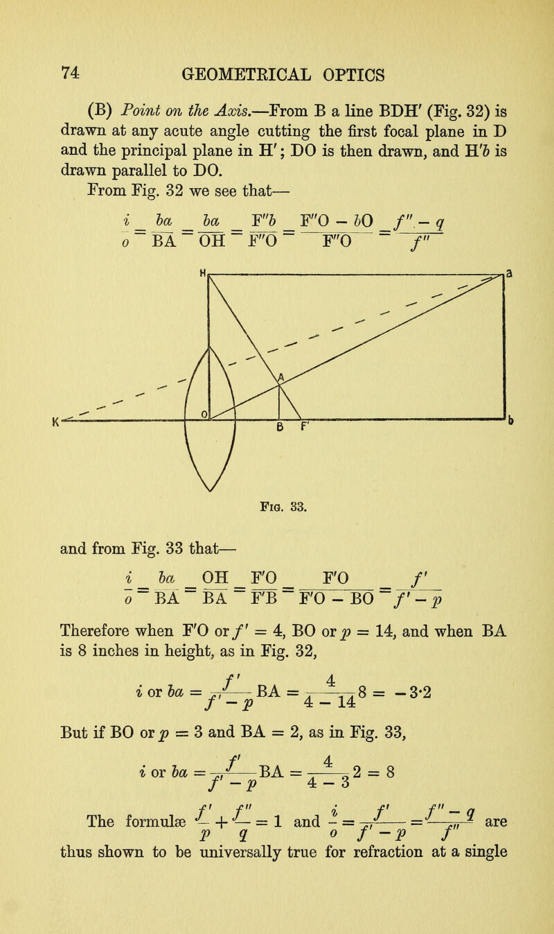 (B) Point on the Axis.—From B a line BDH' (Fig. 32) is drawn at any acute angle cutting the first focal plane in D and the principal plane in H'; DO is then drawn, and B.'b is drawn parallel to DO. From Fig. 32 we see that— i _ ha _ ha _ F5 _ FQ - bO q o ~ BA ~ OH ~ F0 ~ F0 ~ / Fig. 33. and from Fig. 33 that— i_ ha _ OH _ F'O _ F'O /' o BA BA - F'B ~~ F'O - BO ~ f'-p Therefore when F'O or/' = 4, BO ot p = 14, and when BA is 8 inches in height, as in Fig. 32, f 4 i or ha = J— BA = . —A 8 = -3*2 / -P 4-14 But if BO or p = 3 and BA = 2, as in Fig. 33, f 4 % or ha = -j/-—BA = -—0 2 = 8 /' - p 4-3 The formulae J- -f J— = 1 and - = ^— = ■ ,„ g are P q o f-p f thus shown to be universally true for refraction at a single