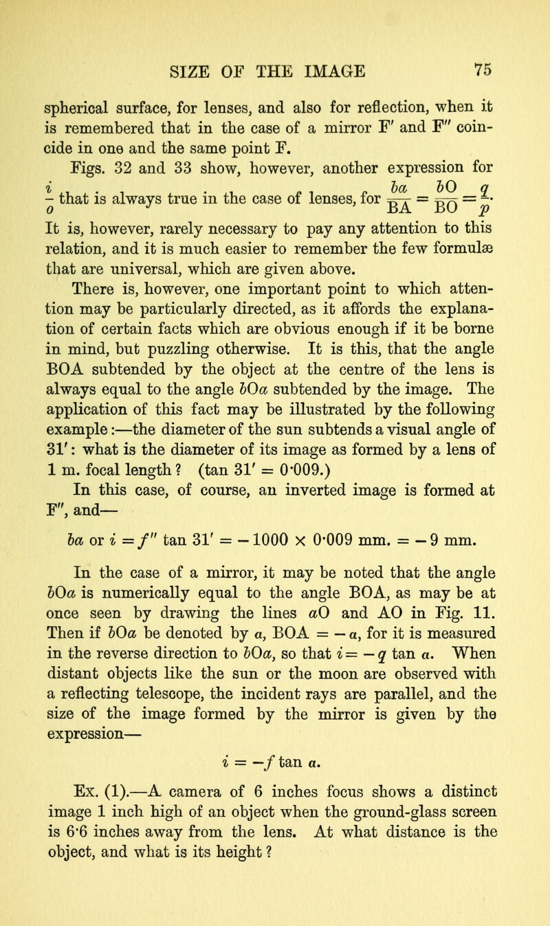 spherical surface, for lenses, and also for reflection, when it is remembered that in the case of a mirror F' and F coin- cide in one and the same point F. Figs. 32 and 33 show, however, another expression for ^ that is always true in the case of lenses, for g^- = = Jj- It is, however, rarely necessary to pay any attention to this relation, and it is much easier to remember the few formulae that are universal, which are given above. There is, however, one important point to which atten- tion may be particularly directed, as it affords the explana- tion of certain facts which are obvious enough if it be borne in mind, but puzzling otherwise. It is this, that the angle BOA subtended by the object at the centre of the lens is always equal to the angle bOa subtended by the image. The application of this fact may be illustrated by the following example:—the diameter of the sun subtends a visual angle of 31': what is the diameter of its image as formed by a lens of 1 m. focal length ? (tan 31' = 0'009.) In this case, of course, an inverted image is formed at F, and— ba or i =f tan 31' = -1000 x 0*009 mm. = -9 mm. In the case of a mirror, it may be noted that the angle bOa is numerically equal to the angle BOA, as may be at once seen by drawing the lines aO and AO in Fig. 11. Then if bOa be denoted by a, BOA = — a, for it is measured in the reverse direction to bOa, so that i = — q tan a. When distant objects like the sun or the moon are observed with a reflecting telescope, the incident rays are parallel, and the size of the image formed by the mirror is given by the expression— i = —f tan a. Ex. (1).—A camera of 6 inches focus shows a distinct image 1 inch high of an object when the ground-glass screen is 6*6 inches away from the lens. At what distance is the object, and what is its height ?