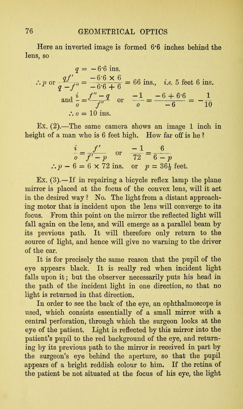 Here an inverted image is formed 6*6 inches behind the lens, so 66 ins., i.e. 5 feet 6 ins. -1 _ -6 + 6-6 _ 1 o -6 ~ 10 Ex. (2).—The same camera shows an image 1 inch in height of a man who is 6 feet high. How far off is he ? i_ f - 1_ 6 o~f'-p °r 72 ~6 -p :.p - 6 = 6 X 72 ins. or p = 36£ feet. Ex. (3).—If in repairing a bicycle reflex lamp the plane mirror is placed at the focus of the convex lens, will it act in the desired way ? No. The light from a distant approach- ing motor that is incident upon the lens will converge to its focus. Erom this point on the mirror the reflected light will fall again on the lens, and will emerge as a parallel beam by its previous path. It will therefore only return to the source of light, and hence will give no warning to the driver of the car. It is for precisely the same reason that the pupil of the eye appears black. It is really red when incident light falls upon it; but the observer necessarily puts his head in the path of the incident light in one direction, so that no light is returned in that direction. In order to see the back of the eye, an ophthalmoscope is used, which consists essentially of a small mirror with a central perforation, through which the surgeon looks at the eye of the patient. Light is reflected by this mirror into the patient's pupil to the red background of the eye, and return- ing by its previous path to the mirror is received in part by the surgeon's eye behind the aperture, so that the pupil appears of a bright reddish colour to him. If the retina of the patient be not situated at the focus of his eye, the light :.p or q — 6*6 ms. qf _ -6-6x6 q-f -6-6 + 6 andi-^i o f .*. o = 10 ins. or
