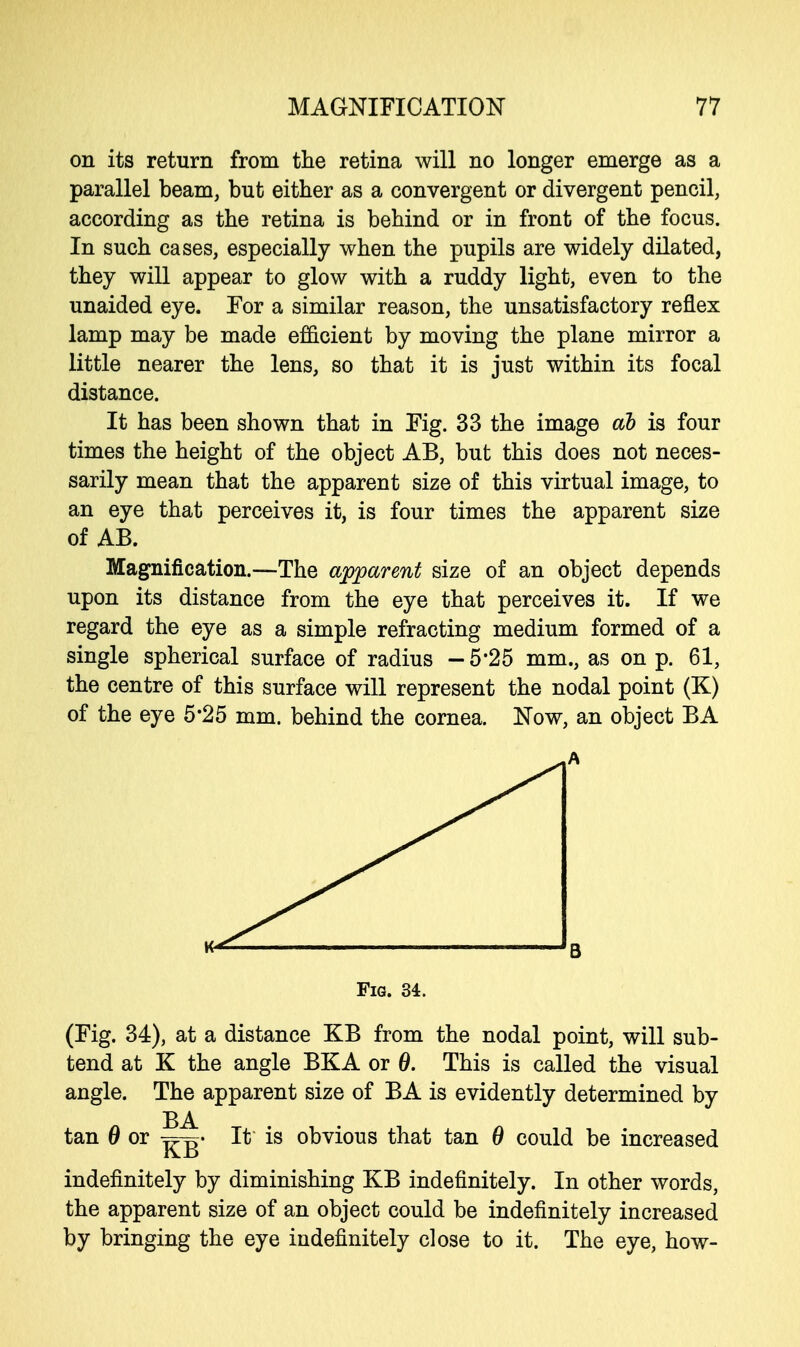 on its return from the retina will no longer emerge as a parallel beam, but either as a convergent or divergent pencil, according as the retina is behind or in front of the focus. In such cases, especially when the pupils are widely dilated, they will appear to glow with a ruddy light, even to the unaided eye. For a similar reason, the unsatisfactory reflex lamp may be made efficient by moving the plane mirror a little nearer the lens, so that it is just within its focal distance. It has been shown that in Fig. 33 the image ah is four times the height of the object AB, but this does not neces- sarily mean that the apparent size of this virtual image, to an eye that perceives it, is four times the apparent size of AB. Magnification.—The apparent size of an object depends upon its distance from the eye that perceives it. If we regard the eye as a simple refracting medium formed of a single spherical surface of radius -5*25 mm., as on p. 61, the centre of this surface will represent the nodal point (K) of the eye 5*25 mm. behind the cornea. Now, an object BA Fig. 34. (Fig. 34), at a distance KB from the nodal point, will sub- tend at K the angle BKA or 0. This is called the visual angle. The apparent size of BA is evidently determined by BA tan 0 or It is obvious that tan 0 could be increased indefinitely by diminishing KB indefinitely. In other words, the apparent size of an object could be indefinitely increased by bringing the eye indefinitely close to it. The eye, how-