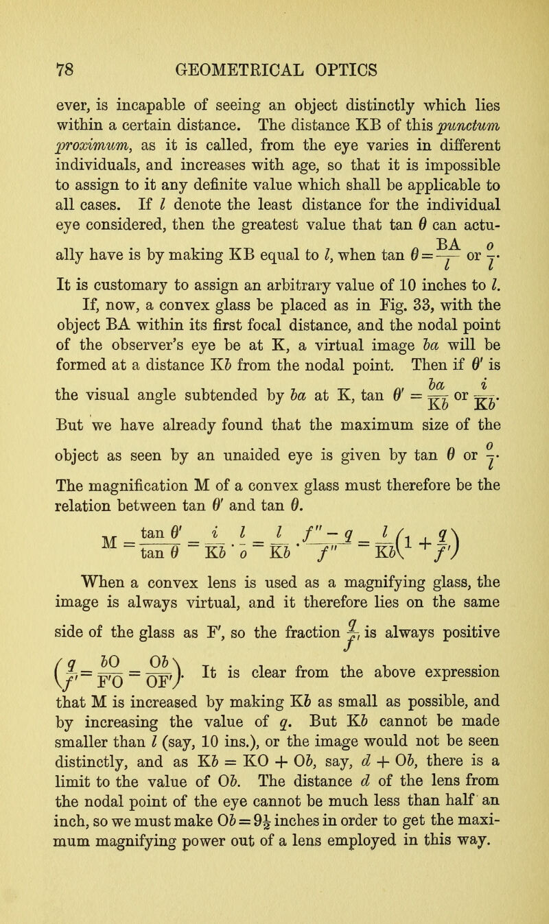 ever, is incapable of seeing an object distinctly which lies within a certain distance. The distance KB of this punctum proximum, as it is called, from the eye varies in different individuals, and increases with age, so that it is impossible to assign to it any definite value which shall be applicable to all cases. If I denote the least distance for the individual eye considered, then the greatest value that tan 6 can actu- ally have is by making KB equal to I, when tan 0 = -^- °r j* It is customary to assign an arbitrary value of 10 inches to I. If, now, a convex glass be placed as in Fig. 33, with the object BA within its first focal distance, and the nodal point of the observer's eye be at K, a virtual image la will be formed at a distance Kb from the nodal point. Then if 6' is the visual angle subtended by ba at K, tan 6' = ^ or j^. But we have already found that the maximum size of the object as seen by an unaided eye is given by tan 6 or ^- The magnification M of a convex glass must therefore be the relation between tan 0' and tan 0. When a convex lens is used as a magnifying glass, the image is always virtual, and it therefore lies on the same side of the glass as F', so the fraction ^> is always positive that M is increased by making Kb as small as possible, and by increasing the value of q. But Kb cannot be made smaller than I (say, 10 ins.), or the image would not be seen distinctly, and as Kb = KO + Ob, say, d + 06, there is a limit to the value of Ob. The distance d of the lens from the nodal point of the eye cannot be much less than half an inch, so we must make Ob = 9\ inches in order to get the maxi- mum magnifying power out of a lens employed in this way. M _ tan & _i_ I _ l_ flrJi _ J_| ~tan0 ~Kb'o~Kb' f ~ K61