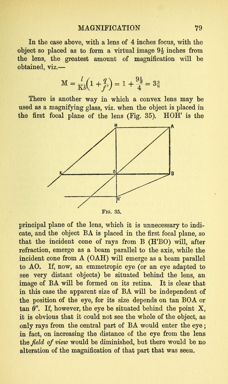 In the case above, with a lens of 4 inches focus, with the object so placed as to form a virtual image 9 J inches from the lens, the greatest amount of magnification will be obtained, viz.— There is another way in which a convex lens may be used as a magnifying glass, viz. when the object is placed in the first focal plane of the lens (Fig. 35). HOH' is the principal plane of the lens, which it is unnecessary to indi- cate, and the object BA is placed in the first focal plane, so that the incident cone of rays from B (H'BO) will, after refraction, emerge as a beam parallel to the axis, while the incident cone from A (OAH) will emerge as a beam parallel to AO. If, now, an emmetropic eye (or an eye adapted to see very distant objects) be situated behind the lens, an image of BA will be formed on its retina. It is clear that in this case the apparent size of BA will be independent of the position of the eye, for its size depends on tan BOA or tan 0. If, however, the eye be situated behind the point X, it is obvious that it could not see the whole of the object, as only rays from the central part of BA would enter the eye; in fact, on increasing the distance of the eye from the lens the field of view would be diminished, but there would be no alteration of the magnification of that part that was seen. H A Fig. 35.