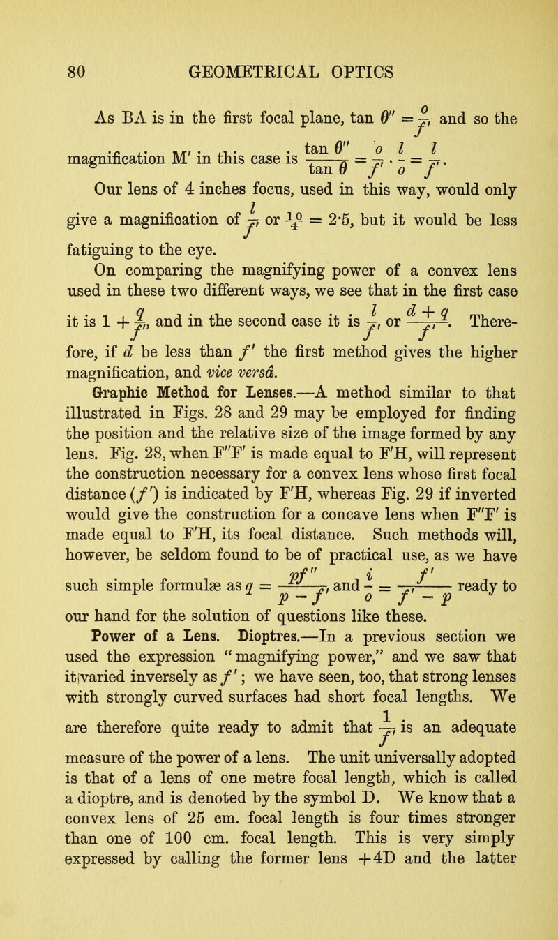 As BA is in the first focal plane, tan 6 = ~ and so the magnification M' in this case is ^n = — . - = 4 • ° tan 6 f o f Our lens of 4 inches focus, used in this way, would only give a magnification of j, or ^ = 2*5, but it would be less fatiguing to the eye. On comparing the magnifying power of a convex lens used in these two different ways, we see that in the first case it is 1 4- $), and in the second case it is ~, or - 1, ^. There- / / / fore, if d be less than /' the first method gives the higher magnification, and vice versa. Graphic Method for Lenses.—A method similar to that illustrated in Figs. 28 and 29 may be employed for finding the position and the relative size of the image formed by any lens. Tig. 28, when FF' is made equal to F'H, will represent the construction necessary for a convex lens whose first focal distance (/') is indicated by F'H, whereas Fig. 29 if inverted would give the construction for a concave lens when FF' is made equal to F'H, its focal distance. Such methods will, however, be seldom found to be of practical use, as we have pf» i f such simple formulae as q = — „, and - = -~ ready to * # P-f o /' - p J our hand for the solution of questions like these. Power of a Lens. Dioptres.—In a previous section we used the expression  magnifying power, and we saw that it ivaried inversely as /'; we have seen, too, that strong lenses with strongly curved surfaces had short focal lengths. We are therefore quite ready to admit that y-, is an adequate measure of the power of a lens. The unit universally adopted is that of a lens of one metre focal length, which is called a dioptre, and is denoted by the symbol D. We know that a convex lens of 25 cm. focal length is four times stronger than one of 100 cm. focal length. This is very simply expressed by calling the former lens +4D and the latter