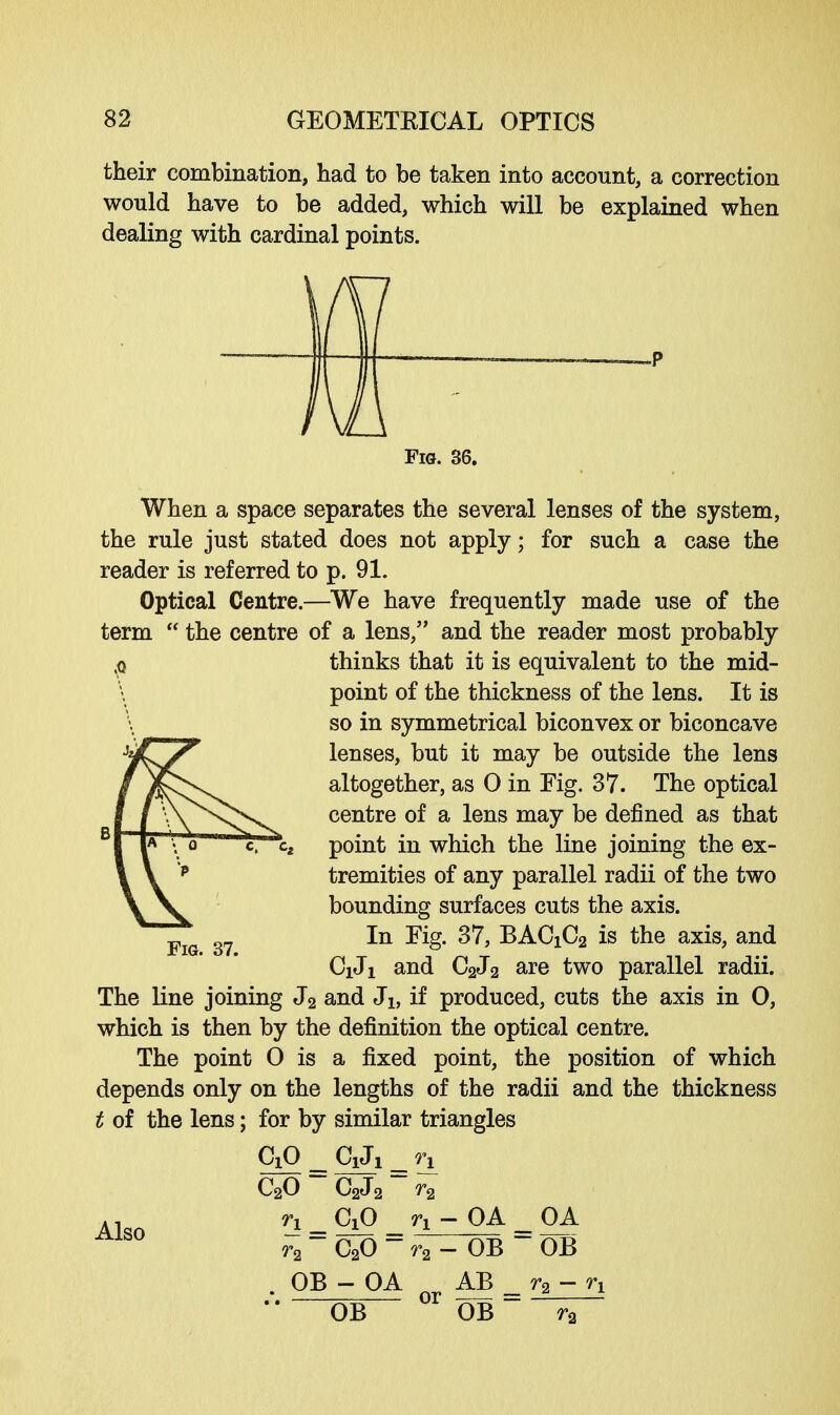 their combination, had to be taken into account, a correction would have to be added, which will be explained when dealing with cardinal points. Fig. 36. When a space separates the several lenses of the system, the rule just stated does not apply; for such a case the reader is referred to p. 91. Optical Centre.—We have frequently made use of the term  the centre of a lens, and the reader most probably ,p thinks that it is equivalent to the mid- \ point of the thickness of the lens. It is so in symmetrical biconvex or biconcave lenses, but it may be outside the lens altogether, as 0 in Fig. 37. The optical centre of a lens may be defined as that point in which the line joining the ex- tremities of any parallel radii of the two bounding surfaces cuts the axis. In Fig. 37, BACiC2 is the axis, and CiJi and C2J2 are two parallel radii. The line joining J2 and Jb if produced, cuts the axis in O, which is then by the definition the optical centre. The point O is a fixed point, the position of which depends only on the lengths of the radii and the thickness t of the lens; for by similar triangles CiO C1J1 n C20 C2J2 r2 n _ C^o n - OA _ OA CoO Fig. 37. Also r2 r2 - OB OB OB- OA nr AB _ r2 - n