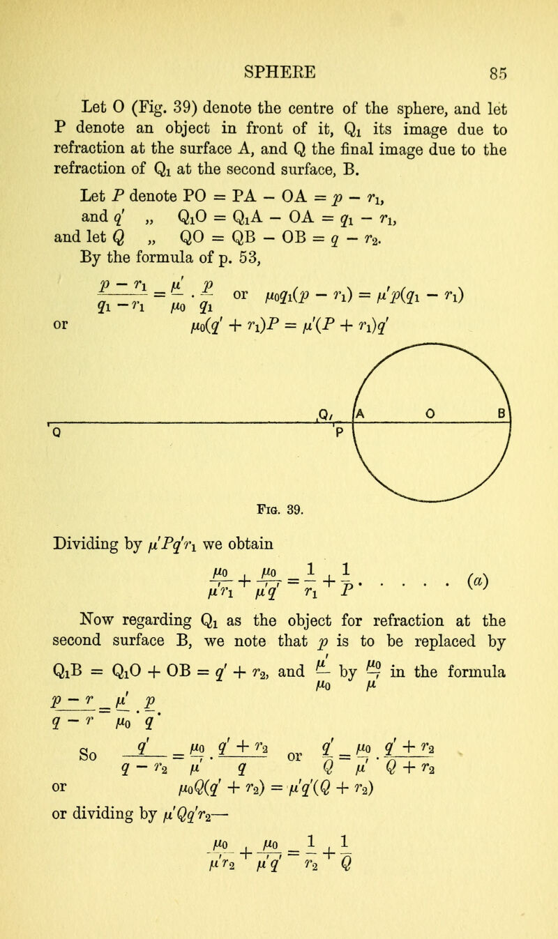 Let 0 (Fig. 39) denote the centre of the sphere, and let P denote an object in front of it, Qi its image due to refraction at the surface A, and Q the final image due to the refraction of Qi at the second surface, B. Let P denote PO = PA - OA = p - rh and q' „ QxO = QXA - OA = qx - rh and let Q „ QO = QB - OB = q - r2. By the formula of p. 53, P - 7*1 =HL P <Zi - n a*o qi or fjL0(q' + rx)P = n'(P + n)q' qi-n fXQ q% °r Mi(P~n) = Sp(q1~rl) ,Q/ [A 0 B] 'o •pi Fig. 39. Dividing by fx'Pq'n we obtain 1 . 1 fin fiq rx P w Kow regarding Qx as the object for refraction at the second surface B, we note that p is to be replaced by QiB = QiO + OB = rf + r2, and £- by ^ in the formula p — r _ fx p So -SL = ??.£1±J5 or £»*.£±5i q - r2 fx q Q li Q + r2 or ^o%' + r2) = n'qXQ + r2) or dividing by jm'Qq'rz— Ufi Un 11