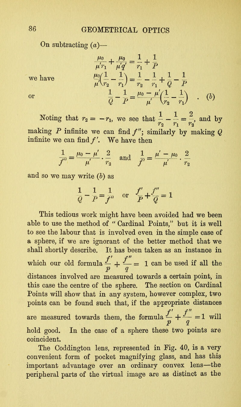 On subtracting (a)- fxn fi'q' n P wehave qfl - I) = A - A +1 - 1 or A_ 1 ^arV/I.I^ . (j) Q P m U V \; 112 Noting that r2 = - rh we see that = and by r2 n r2 J making P infinite we can find /; similarly by making Q infinite we can find/'. We have then * ^Z.l and i ti^m.l f p. r2 f fx r2 and so we may write (b) as or Q P f P^Q This tedious work might have been avoided had we been able to use the method of  Cardinal Points, but it is well to see the labour that is involved even in the simple case of a sphere, if we are ignorant of the better method that we shall shortly describe. It has been taken as an instance in f f which our old formula — + — = 1 can be used if all the P q distances involved are measured towards a certain point, in this case the centre of the sphere. The section on Cardinal Points will show that in any system, however complex, two points can be found such that, if the appropriate distances f f are measured towards them, the formula -—\-— =1 will P 2 hold good. In the case of a sphere these two points are coincident. The Coddington lens, represented in Fig. 40, is a very convenient form of pocket magnifying glass, and has this important advantage over an ordinary convex lens—the peripheral parts of the virtual image are as distinct as the