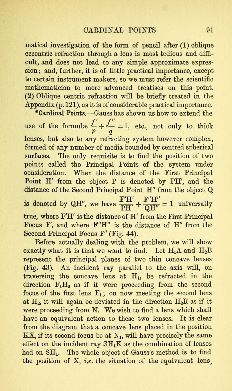 matical investigation of the form of pencil after (1) oblique eccentric refraction through a lens is most tedious and diffi- cult, and does not lead to any simple approximate expres- sion ; and, further, it is of little practical importance, except to certain instrument makers, so we must refer the scientific mathematician to more advanced treatises on this point. (2) Oblique centric refraction will be briefly treated in the Appendix (p. 121), as it is of considerable practical importance. * Cardinal Points.—Gauss has shown us how to extend the f f use of the formulae — -j- — =1, etc., not only to thick P q lenses, but also to any refracting system however complex, formed of any number of media bounded by centred spherical surfaces. The only requisite is to find the position of two points called the Principal Points of the system under consideration. When the distance of the First Principal Point H' from the object P is denoted by PH', and the distance of the Second Principal Point H from the object Q F'H' FH is denoted by QH, we have -f ,,TT„ = 1 universally 111 i^li true, where F'H' is the distance of H' from the First Principal Focus F', and where FH is the distance of H from the Second Principal Focus F (Fig. 44). Before actually dealing with the problem, we will show exactly what it is that we want to find. Let Hi A and H2B represent the principal planes of two thin concave lenses (Fig. 43). An incident ray parallel to the axis will, on traversing the concave lens at Hx, be refracted in the direction FiH2 as if it were proceeding from the second focus of the first lens Fx; on now meeting the second lens at H2, it will again be deviated in the direction H2R as if it were proceeding from N. We wish to find a lens which shall have an equivalent action to these two lenses. It is clear from the diagram that a concave lens placed in the position KX, if its second focus be at ~N1} will have precisely the same effect on the incident ray SHxK as the combination of lenses had on SHi. The whole object of Gauss's method is to find the position of X, i.e. the situation of the equivalent lens,