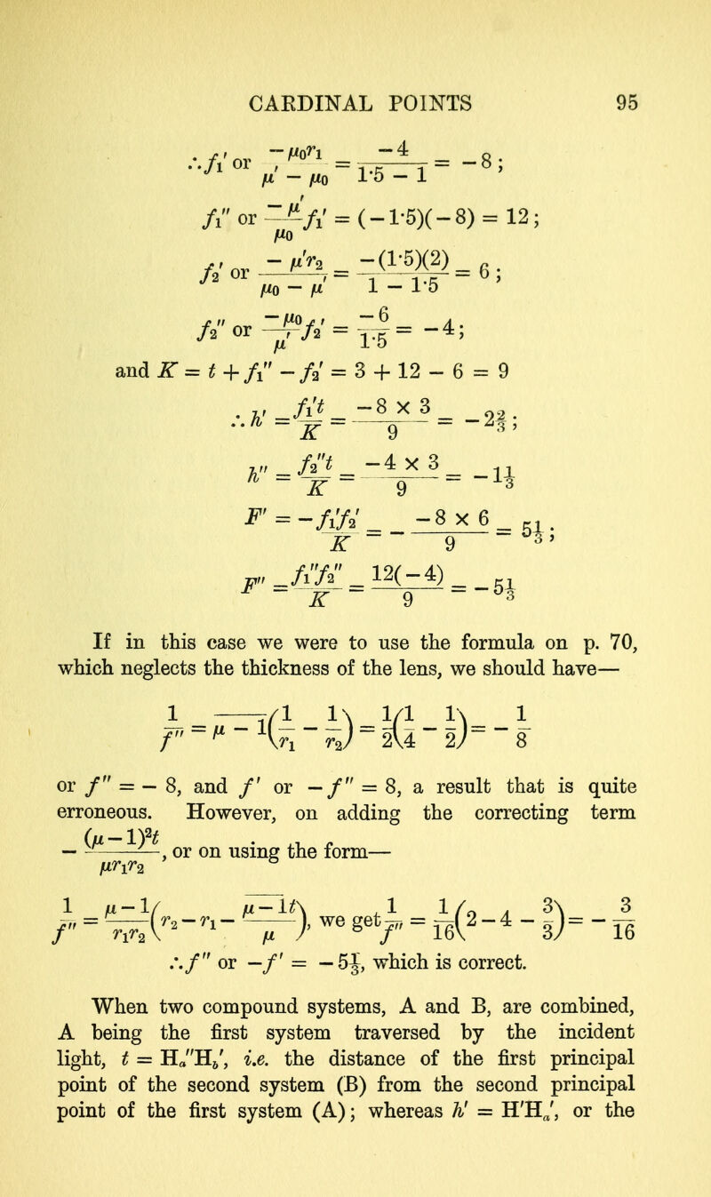 jUL - flQ 1*5-1 /i or--^/1' = (-l-5)(-8) = 12; Hq — fx 1 — 1-5 and .ST = t+fi -/a' = 3 + 12 - 6 = 9 . y _/i'«_-8x.8_ 2o. 7, _ /a'^ _ — 4 X 3 _ 1 - * ~ ~K ~ 9  ~ 3 ^ -8x6 t, iT ~~ 9 ~°3' ^_/i72_12(-4)_ ~JT  9  °3 If in this case we were to use the formula on p. 70, which neglects the thickness of the lens, we should have— 1 -—i/1 iV-?/1 V\- 1 f ~ P - \JX ~ - 2U  2y> ~ 8 or / = - 8, and /' or -/ = 8, a result that is quite erroneous. However, on adding the correcting term — — —, or on using the form— fj,rir2 ° ../ or — /' = — 5^, which is correct. When two compound systems, A and B, are combined, A being the first system traversed by the incident light, t = H«H6', i.e. the distance of the first principal point of the second system (B) from the second principal point of the first system (A); whereas ti = H'Hft', or the