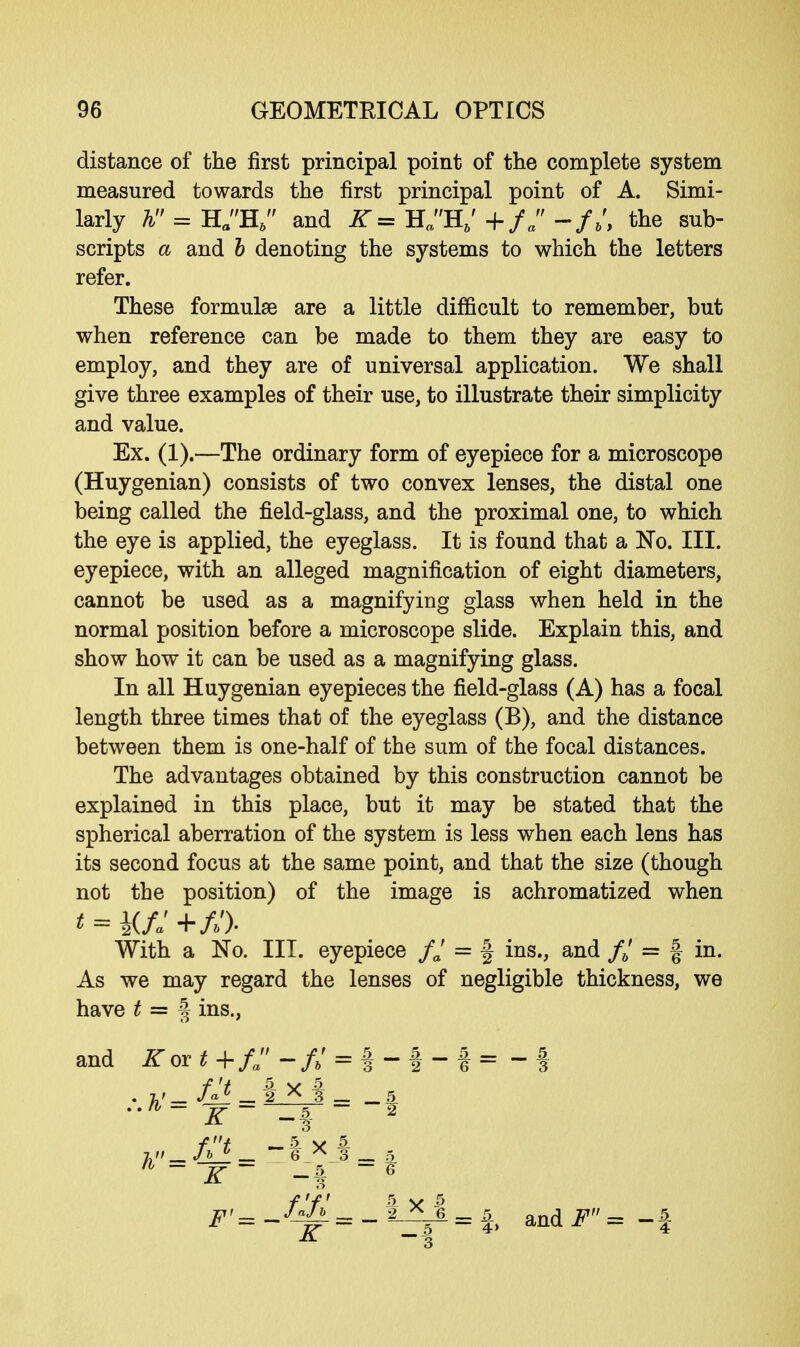 distance of the first principal point of the complete system measured towards the first principal point of A. Simi- larly A = HaH6 and K= HaH6' +/. -//, the sub- scripts a and b denoting the systems to which the letters refer. These formulae are a little difficult to remember, but when reference can be made to them they are easy to employ, and they are of universal application. We shall give three examples of their use, to illustrate their simplicity and value. Ex. (1).—The ordinary form of eyepiece for a microscope (Huygenian) consists of two convex lenses, the distal one being called the field-glass, and the proximal one, to which the eye is applied, the eyeglass. It is found that a No. III. eyepiece, with an alleged magnification of eight diameters, cannot be used as a magnifying glass when held in the normal position before a microscope slide. Explain this, and show how it can be used as a magnifying glass. In all Huygenian eyepieces the field-glass (A) has a focal length three times that of the eyeglass (B), and the distance between them is one-half of the sum of the focal distances. The advantages obtained by this construction cannot be explained in this place, but it may be stated that the spherical aberration of the system is less when each lens has its second focus at the same point, and that the size (though not the position) of the image is achromatized when * = yj: +/»')• With a No. III. eyepiece fj = § ins., and f6* = § in. As we may regard the lenses of negligible thickness, we have t = § ins., and jT or*+/;'-/»' = !-|-f= -f . 2.' fat _ f X 3 _ 5