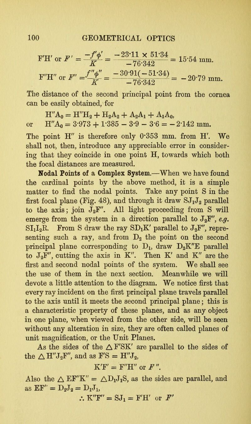 nr or r - = T^— =15'54 mm- F'H«or^=^=-^g^)= _20.79 mm. The distance of the second principal point from the cornea can be easily obtained/for HA0 = HH2 + H2A2 + A2Ai + AjAq, or HAo = 3-973 + 1*385 - 3-9 - 3*6 = - 2142 mm. The point H is therefore only 0*353 mm. from H\ We shall not, then, introduce any appreciable error in consider- ing that they coincide in one point H, towards which both the focal distances are measured. Nodal Points of a Complex System.—When we have found the cardinal points by the above method, it is a simple matter to find the nodal points. Take any point S in the first focal plane (Fig. 48), and through it draw SJiJ2 parallel to the axis; join J2F. All light proceeding from S will emerge from the system in a direction parallel to J2F, e.g. SIXI2R From S draw the ray SDiK' parallel to J2F, repre- senting such a ray, and from D2 the point on the second principal plane corresponding to Dh draw D2KE parallel to J2F, cutting the axis in K. Then K' and K are the first and second nodal points of the system. We shall see the use of them in the next section. Meanwhile we will devote a little attention to the diagram. We notice first that every ray incident on the first principal plane travels parallel to the axis until it meets the second principal plane; this is a characteristic property of these planes, and as any object in one plane, when viewed from the other side, will be seen without any alteration in size, they are often called planes of unit magnification, or the Unit Planes. As the sides of the A F'SK' are parallel to the sides of the A HJ2F, and as F'S = HJ2, K'F' = FH or J'. Also the A EFK = AD1J1S, as the sides are parallel, and as EF = D2J2 = DxJi, .*. KF = SJX = F'H' or F'