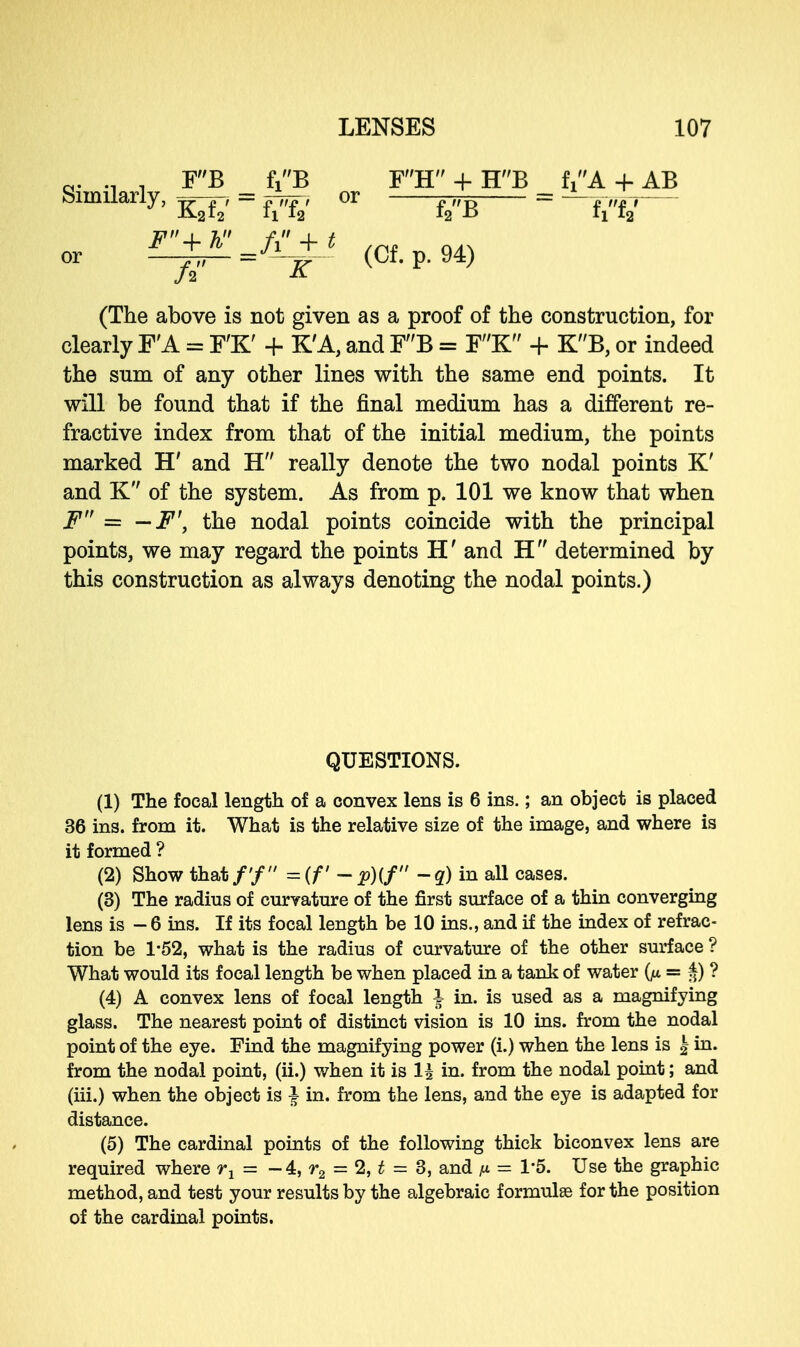 Similarly, ^ = ^ or ^ = W or i^Jl+J (Of. p. 94) (The above is not given as a proof of the construction, for clearly FA = F'K' + K'A, and F'B = F'K + KB, or indeed the sum of any other lines with the same end points. It will be found that if the final medium has a different re- fractive index from that of the initial medium, the points marked H' and H really denote the two nodal points K' and K of the system. As from p. 101 we know that when F = — F\ the nodal points coincide with the principal points, we may regard the points H' and H determined by this construction as always denoting the nodal points.) QUESTIONS. (1) The focal length of a convex lens is 6 ins.; an object is placed 36 ins. from it. What is the relative size of the image, and where is it formed ? (2) Show that/'/ =(f - p){f  -q) in all cases. (3) The radius of curvature of the first surface of a thin converging lens is - 6 ins. If its focal length be 10 ins., and if the index of refrac- tion be 1-52, what is the radius of curvature of the other surface ? What would its focal length be when placed in a tank of water = ? (4) A convex lens of focal length I in. is used as a magnifying glass. The nearest point of distinct vision is 10 ins. from the nodal point of the eye. Find the magnifying power (i.) when the lens is £ in. from the nodal point, (ii.) when it is 15 in. from the nodal point; and (iii.) when the object is ^ in. from the lens, and the eye is adapted for distance. (5) The cardinal points of the following thick biconvex lens are required where rx - -4, r2 - 2, t = 3, and n = 1'5. Use the graphic method, and test your results by the algebraic formulae for the position of the cardinal points.