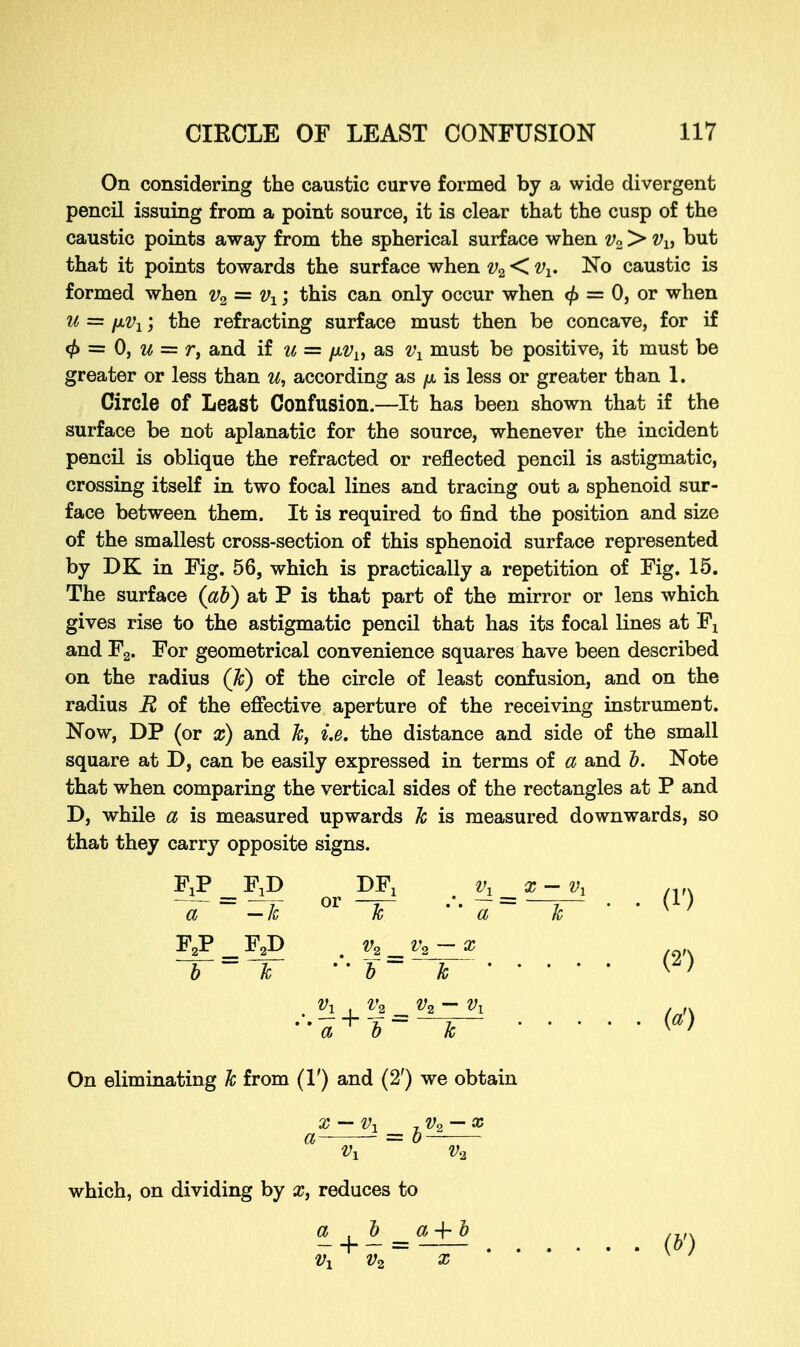 On considering the caustic curve formed by a wide divergent pencil issuing from a point source, it is clear that the cusp of the caustic points away from the spherical surface when v2 > vlt but that it points towards the surface when v2 < tfx. No caustic is formed when v2 = vx; this can only occur when <f> = 0, or when u = iwx; the refracting surface must then be concave, for if <j> = 0, u = r, and if u = /x^, as vl must be positive, it must be greater or less than u, according as p is less or greater than 1. Circle of Least Confusion.—It has been shown that if the surface be not aplanatic for the source, whenever the incident pencil is oblique the refracted or reflected pencil is astigmatic, crossing itself in two focal lines and tracing out a sphenoid sur- face between them. It is required to find the position and size of the smallest cross-section of this sphenoid surface represented by DK in Fig. 56, which is practically a repetition of Fig. 15. The surface (ab) at P is that part of the mirror or lens which gives rise to the astigmatic pencil that has its focal lines at Fx and F2. For geometrical convenience squares have been described on the radius (k) of the circle of least confusion, and on the radius R of the effective aperture of the receiving instrument. Now, DP (or x) and k> i.e. the distance and side of the small square at D, can be easily expressed in terms of a and b. Note that when comparing the vertical sides of the rectangles at P and D, while a is measured upwards k is measured downwards, so that they carry opposite signs. FjP FjD DFj v1 x-vx • (1') U9-&iS W a —k or k a k F2P F2D _ v2 v2~x '' a b On eliminating k from (1') and (2') we obtain x — v, -.Vo — x a = o— which, on dividing by x, reduces to Vx V2 X