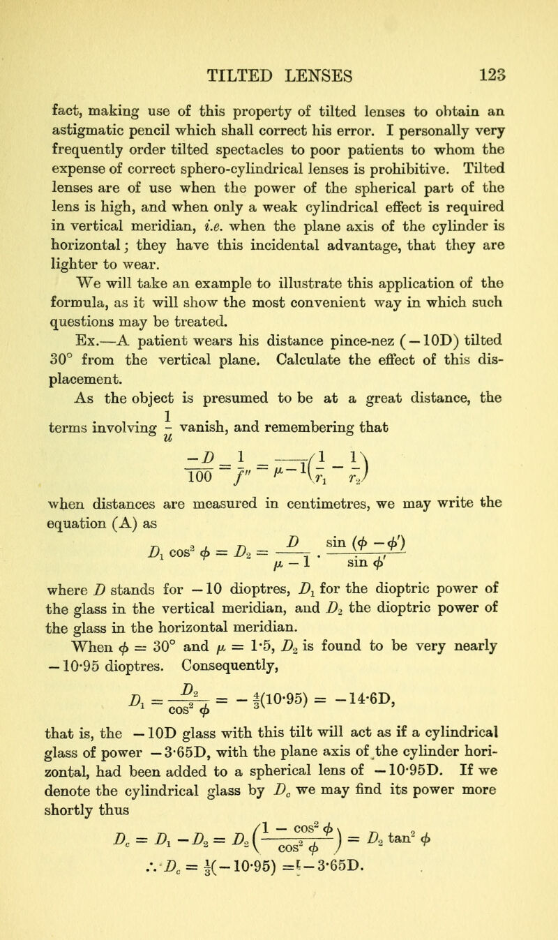 fact, making use of this property of tilted lenses to obtain an astigmatic pencil which shall correct his error. I personally very frequently order tilted spectacles to poor patients to whom the expense of correct sphero-cylindrical lenses is prohibitive. Tilted lenses are of use when the power of the spherical part of the lens is high, and when only a weak cylindrical effect is required in vertical meridian, i.e. when the plane axis of the cylinder is horizontal; they have this incidental advantage, that they are lighter to wear. We will take an example to illustrate this application of the formula, as it will show the most convenient way in which such questions may be treated. Ex.—A patient wears his distance pince-nez ( —10D) tilted 30° from the vertical plane. Calculate the effect of this dis- placement. As the object is presumed to be at a great distance, the terms involving - vanish, and remembering that 100 / ''Hr, rj f when distances are measured in centimetres, we may write the equation (A) as A cos2 = D > = T . v fx — I sin where D stands for —10 dioptres, A for the dioptric power of the glass in the vertical meridian, and A the dioptric power of the glass in the horizontal meridian. When <f> = 30° and /x = 1*5, A is found to be very nearly — 10*95 dioptres. Consequently, A = —~y~t = - 1(10*95) = -14-6D, 1 cos2 <f> oX ' that is, the — 10D glass with this tilt will act as if a cylindrical glass of power — 3 65D, with the plane axis of the cylinder hori- zontal, had been added to a spherical lens of —10*95D. If we denote the cylindrical glass by Dc we may find its power more shortly thus .*. A = i(-10-95) =*;-3-65D.