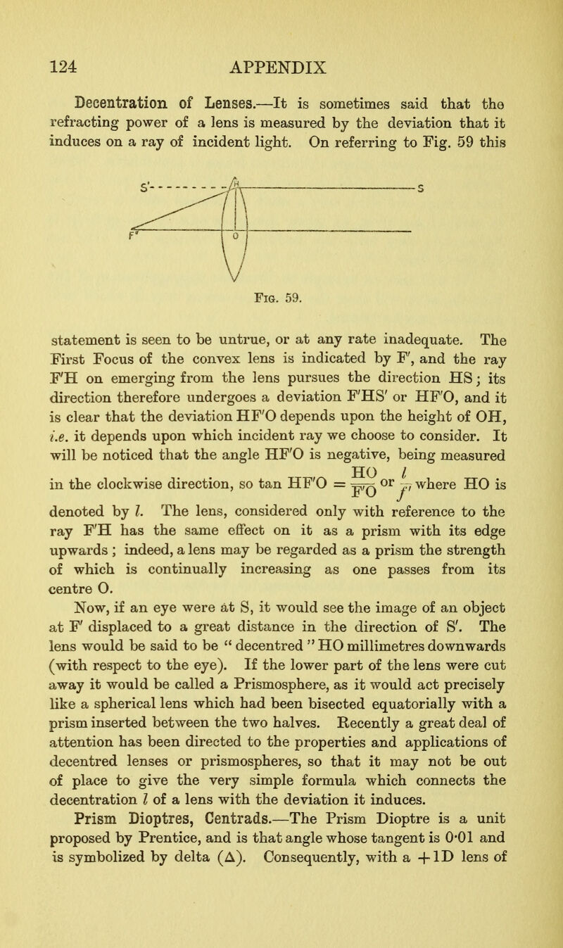 Decentration of Lenses.—It is sometimes said that the refracting power of a lens is measured by the deviation that it induces on a ray of incident light. On referring to Fig. 59 this Fig. 59. statement is seen to be untrue, or at any rate inadequate. The First Focus of the convex lens is indicated by F', and the ray F'H on emerging from the lens pursues the direction HS; its direction therefore undergoes a deviation F'HS' or HF'O, and it is clear that the deviation HF'O depends upon the height of OH, i.e. it depends upon which incident ray we choose to consider. It will be noticed that the angle HF'O is negative, being measured HO / in the clockwise direction, so tan HF'O = or - where HO is denoted by I. The lens, considered only with reference to the ray F'H has the same effect on it as a prism with its edge upwards ; indeed, a lens may be regarded as a prism the strength of which is continually increasing as one passes from its centre O. Now, if an eye were at S, it would see the image of an object at F' displaced to a great distance in the direction of S'. The lens would be said to be  decentred  HO millimetres downwards (with respect to the eye). If the lower part of the lens were cut away it would be called a Prismosphere, as it would act precisely like a spherical lens which had been bisected equatorially with a prism inserted between the two halves. Recently a great deal of attention has been directed to the properties and applications of decentred lenses or prismospheres, so that it may not be out of place to give the very simple formula which connects the decentration I of a lens with the deviation it induces. Prism Dioptres, Centrads.—The Prism Dioptre is a unit proposed by Prentice, and is that angle whose tangent is 0*01 and is symbolized by delta (A). Consequently, with a -f ID lens of