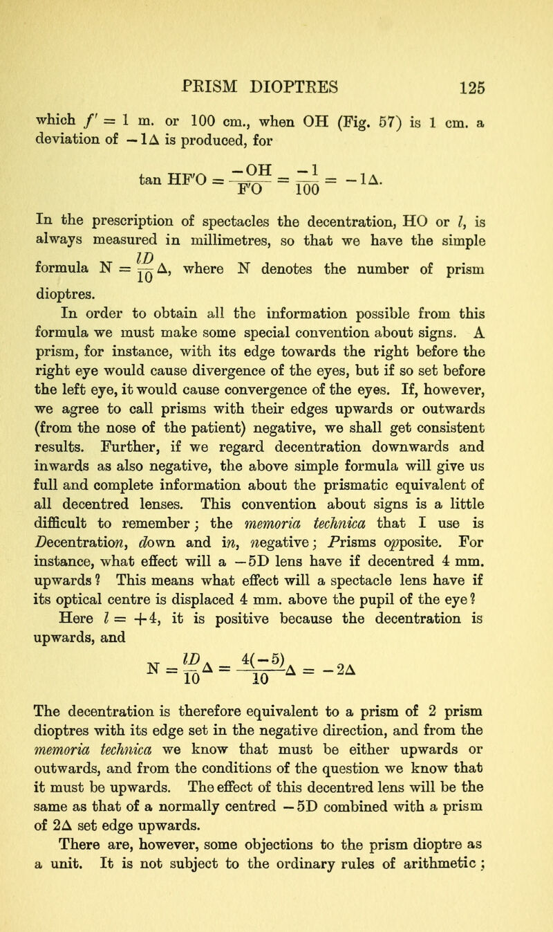 which /' = 1 m. or 100 cm., when OH (Fig. 57) is 1 cm. a deviation of — 1A is produced, for tanHFO=-I^=^=-lA. In the prescription of spectacles the decentration, HO or I, is always measured in millimetres, so that we have the simple formula N = ^ A, where N denotes the number of prism dioptres. In order to obtain all the information possible from this formula we must make some special convention about signs. A prism, for instance, with its edge towards the right before the right eye would cause divergence of the eyes, but if so set before the left eye, it would cause convergence of the eyes. If, however, we agree to call prisms with their edges upwards or outwards (from the nose of the patient) negative, we shall get consistent results. Further, if we regard decentration downwards and inwards as also negative, the above simple formula will give us full and complete information about the prismatic equivalent of all decentred lenses. This convention about signs is a little difficult to remember; the memoria technica that I use is decentration, down, and m, negative; Prisms opposite. For instance, what effect will a — 5D lens have if decentred 4 mm. upwards ? This means what effect will a spectacle lens have if its optical centre is displaced 4 mm. above the pupil of the eye ? Here I = -f-4, it is positive because the decentration is upwards, and The decentration is therefore equivalent to a prism of 2 prism dioptres with its edge set in the negative direction, and from the memoria technica we know that must be either upwards or outwards, and from the conditions of the question we know that it must be upwards. The effect of this decentred lens will be the same as that of a normally centred — 5D combined with a prism of 2 A set edge upwards. There are, however, some objections to the prism dioptre as a unit. It is not subject to the ordinary rules of arithmetic ;