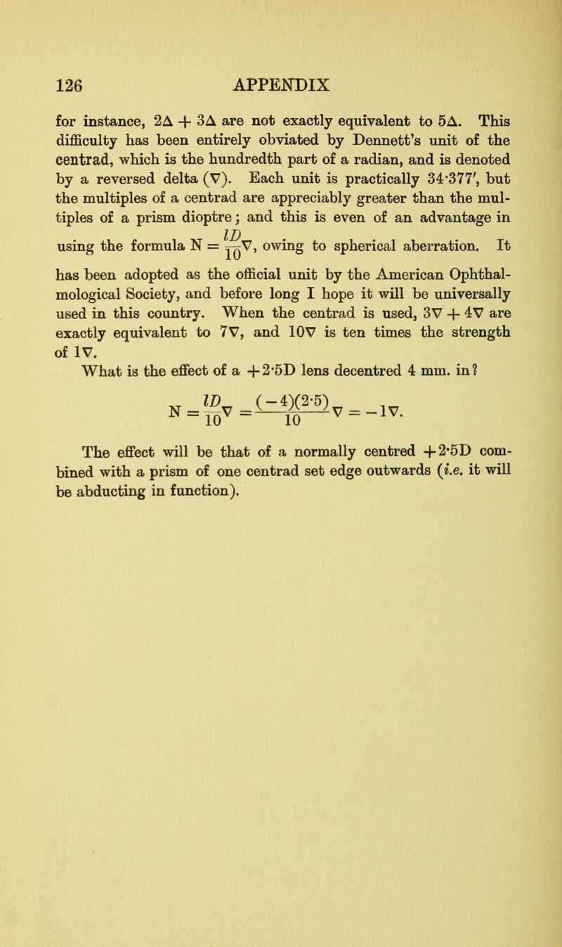 for instance, 2A -f- 3A are not exactly equivalent to 5A. This difficulty has been entirely obviated by Dennett's unit of the centrad, which is the hundredth part of a radian, and is denoted by a reversed delta (V). Each unit is practically 34*377', but the multiples of a centrad are appreciably greater than the mul- tiples of a prism dioptre; and this is even of an advantage in using the formula N = jqV, owing to spherical aberration. It has been adopted as the official unit by the American Ophthal- mological Society, and before long I hope it will be universally used in this country. When the centrad is used, 3V -f- 4 V are exactly equivalent to 7V, and 10V is ten times the strength What is the effect of a -f 2-5D lens decentred 4 mm. in? of IV. IV. The effect will be that of a normally centred + 2'5D com- bined with a prism of one centrad set edge outwards (i.e. it will be abducting in function).