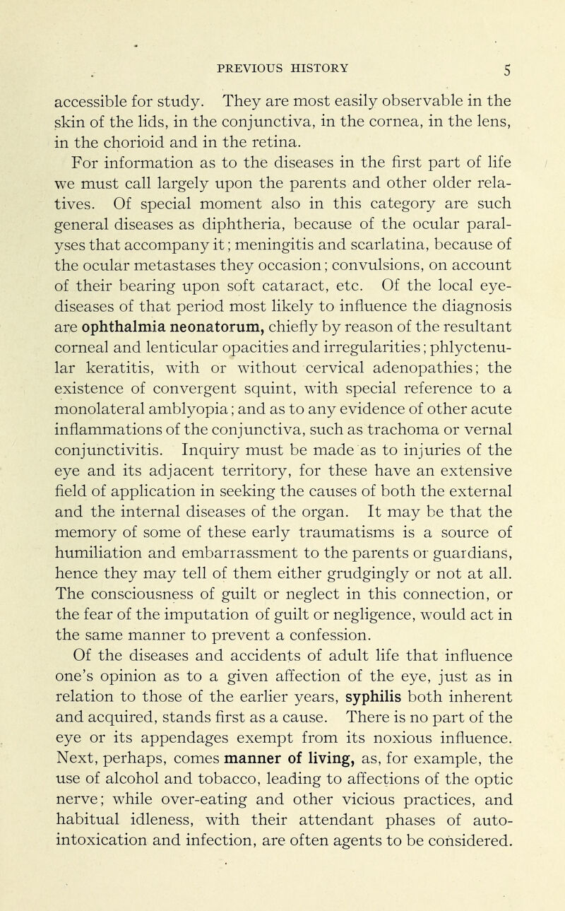 accessible for study. They are most easily observable in the skin of the lids, in the conjunctiva, in the cornea, in the lens, in the chorioid and in the retina. For information as to the diseases in the first part of life we must call largely upon the parents and other older rela- tives. Of special moment also in this category are such general diseases as diphtheria, because of the ocular paral- yses that accompany it; meningitis and scarlatina, because of the ocular metastases they occasion; convulsions, on account of their bearing upon soft cataract, etc. Of the local eye- diseases of that period most likely to influence the diagnosis are ophthalmia neonatorum, chiefly by reason of the resultant corneal and lenticular opacities and irregularities; phlyctenu- lar keratitis, with or without cervical adenopathies; the existence of convergent squint, with special reference to a monolateral amblyopia; and as to any evidence of other acute inflammations of the conjunctiva, such as trachoma or vernal conjunctivitis. Inquiry must be made as to injuries of the eye and its adjacent territory, for these have an extensive field of application in seeking the causes of both the external and the internal diseases of the organ. It may be that the memory of some of these early traumatisms is a source of humiliation and embarrassment to the parents or guardians, hence they may tell of them either grudgingly or not at all. The consciousness of guilt or neglect in this connection, or the fear of the imputation of guilt or negligence, would act in the same manner to prevent a confession. Of the diseases and accidents of adult life that influence one's opinion as to a given affection of the eye, just as in relation to those of the earlier years, syphilis both inherent and acquired, stands first as a cause. There is no part of the eye or its appendages exempt from its noxious influence. Next, perhaps, comes manner of living, as, for example, the use of alcohol and tobacco, leading to affections of the optic nerve; while over-eating and other vicious practices, and habitual idleness, with their attendant phases of auto- intoxication and infection, are often agents to be considered.