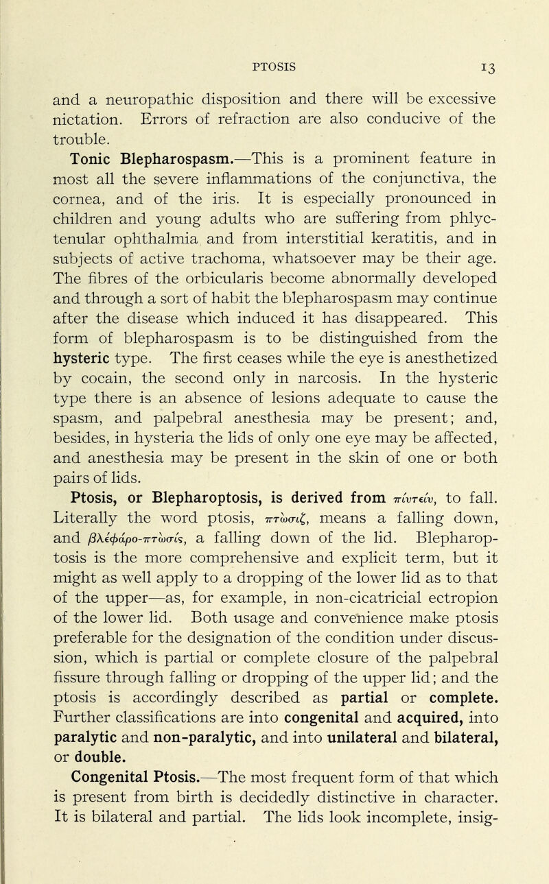and a neuropathic disposition and there will be excessive nictation. Errors of refraction are also conducive of the trouble. Tonic Blepharospasm.—This is a prominent feature in most all the severe inflammations of the conjunctiva, the cornea, and of the iris. It is especially pronounced in children and young adults who are suffering from phlyc- tenular ophthalmia, and from interstitial keratitis, and in subjects of active trachoma, whatsoever may be their age. The fibres of the orbicularis become abnormally developed and through a sort of habit the blepharospasm may continue after the disease which induced it has disappeared. This form of blepharospasm is to be distinguished from the hysteric type. The first ceases while the eye is anesthetized by cocain, the second only in narcosis. In the hysteric type there is an absence of lesions adequate to cause the spasm, and palpebral anesthesia may be present; and, besides, in hysteria the lids of only one eye may be affected, and anesthesia may be present in the skin of one or both pairs of lids. Ptosis, or Blepharoptosis, is derived from tuWv, to fall. Literally the word ptosis, 7nrwo-i£, means a falling down, and /3Xi<j>dpo-7rTo)(TLs, a falling down of the lid. Blepharop- tosis is the more comprehensive and explicit term, but it might as well apply to a dropping of the lower lid as to that of the upper—as, for example, in non-cicatricial ectropion of the lower lid. Both usage and convenience make ptosis preferable for the designation of the condition under discus- sion, which is partial or complete closure of the palpebral fissure through falling or dropping of the upper lid; and the ptosis is accordingly described as partial or complete. Further classifications are into congenital and acquired, into paralytic and non-paralytic, and into unilateral and bilateral, or double. Congenital Ptosis.—The most frequent form of that which is present from birth is decidedly distinctive in character. It is bilateral and partial. The lids look incomplete, insig-