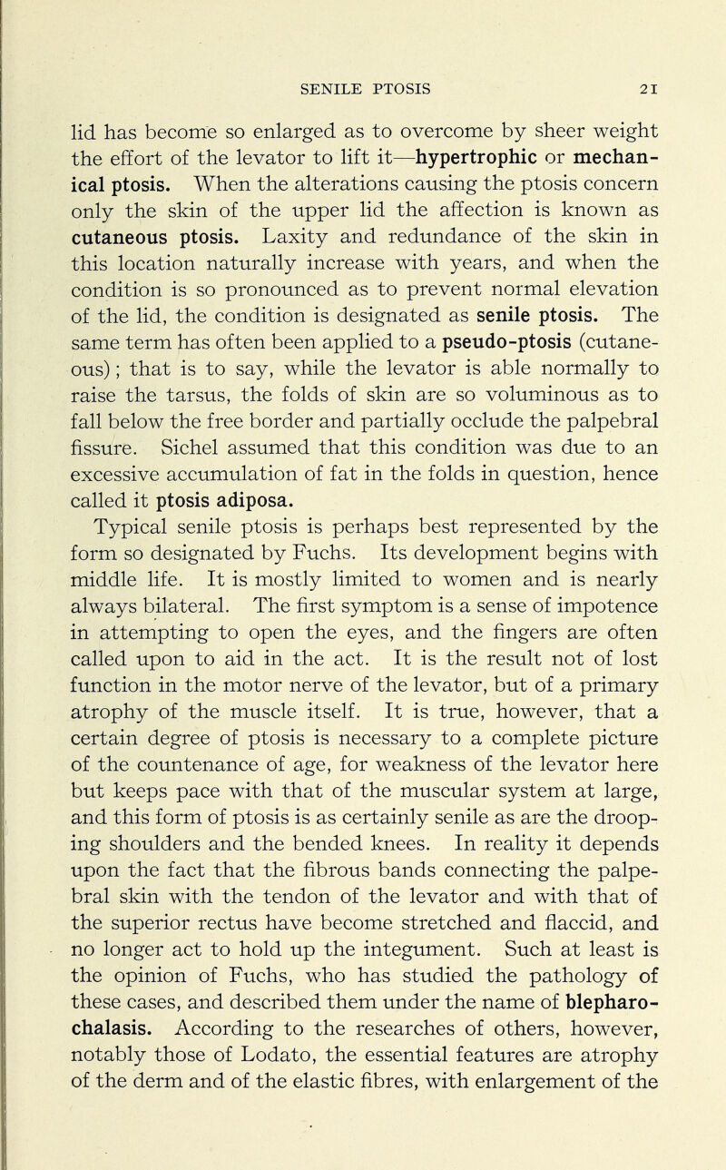 lid has become so enlarged as to overcome by sheer weight the effort of the levator to lift it—hypertrophic or mechan- ical ptosis. When the alterations causing the ptosis concern only the skin of the upper lid the affection is known as cutaneous ptosis. Laxity and redundance of the skin in this location naturally increase with years, and when the condition is so pronounced as to prevent normal elevation of the lid, the condition is designated as senile ptosis. The same term has often been applied to a pseudo-ptosis (cutane- ous) ; that is to say, while the levator is able normally to raise the tarsus, the folds of skin are so voluminous as to fall below the free border and partially occlude the palpebral fissure. Sichel assumed that this condition was due to an excessive accumulation of fat in the folds in question, hence called it ptosis adiposa. Typical senile ptosis is perhaps best represented by the form so designated by Fuchs. Its development begins with middle life. It is mostly limited to women and is nearly always bilateral. The first symptom is a sense of impotence in attempting to open the eyes, and the fingers are often called upon to aid in the act. It is the result not of lost function in the motor nerve of the levator, but of a primary atrophy of the muscle itself. It is true, however, that a certain degree of ptosis is necessary to a complete picture of the countenance of age, for weakness of the levator here but keeps pace with that of the muscular system at large, and this form of ptosis is as certainly senile as are the droop- ing shoulders and the bended knees. In reality it depends upon the fact that the fibrous bands connecting the palpe- bral skin with the tendon of the levator and with that of the superior rectus have become stretched and flaccid, and no longer act to hold up the integument. Such at least is the opinion of Fuchs, who has studied the pathology of these cases, and described them under the name of blepharo- chalasis. According to the researches of others, however, notably those of Lodato, the essential features are atrophy of the derm and of the elastic fibres, with enlargement of the