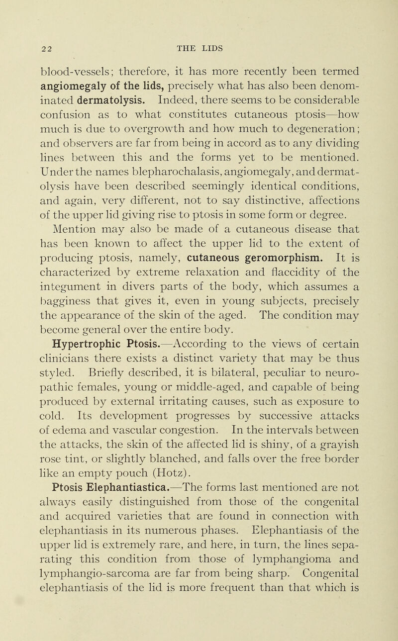 blood-vessels; therefore, it has more recently been termed angiomegaly of the lids, precisely what has also been denom- inated dermatolysis. Indeed, there seems to be considerable confusion as to what constitutes cutaneous ptosis—how much is due to overgrowth and how much to degeneration; and observers are far from being in accord as to any dividing lines between this and the forms yet to be mentioned. Under the names blepharochalasis, angiomegaly, and dermat- olysis have been described seemingly identical conditions, and again, very different, not to say distinctive, affections of the upper lid giving rise to ptosis in some form or degree. Mention may also be made of a cutaneous disease that has been known to affect the upper lid to the extent of producing ptosis, namely, cutaneous geromorphism. It is characterized by extreme relaxation and flaccidity of the integument in divers parts of the body, which assumes a bagginess that gives it, even in young subjects, precisely the appearance of the skin of the aged. The condition may become general over the entire body. Hypertrophic Ptosis.—According to the views of certain clinicians there exists a distinct variety that may be thus styled. Briefly described, it is bilateral, peculiar to neuro- pathic females, young or middle-aged, and capable of being produced by external irritating causes, such as exposure to cold. Its development progresses by successive attacks of edema and vascular congestion. In the intervals between the attacks, the skin of the affected lid is shiny, of a grayish rose tint, or slightly blanched, and falls over the free border like an empty pouch (Hotz). Ptosis Elephantiastica.—The forms last mentioned are not always easily distinguished from those of the congenital and acquired varieties that are found in connection with elephantiasis in its numerous phases. Elephantiasis of the upper lid is extremely rare, and here, in turn, the lines sepa- rating this condition from those of lymphangioma and lymphangio-sarcoma are far from being sharp. Congenital elephantiasis of the lid is more frequent than that which is