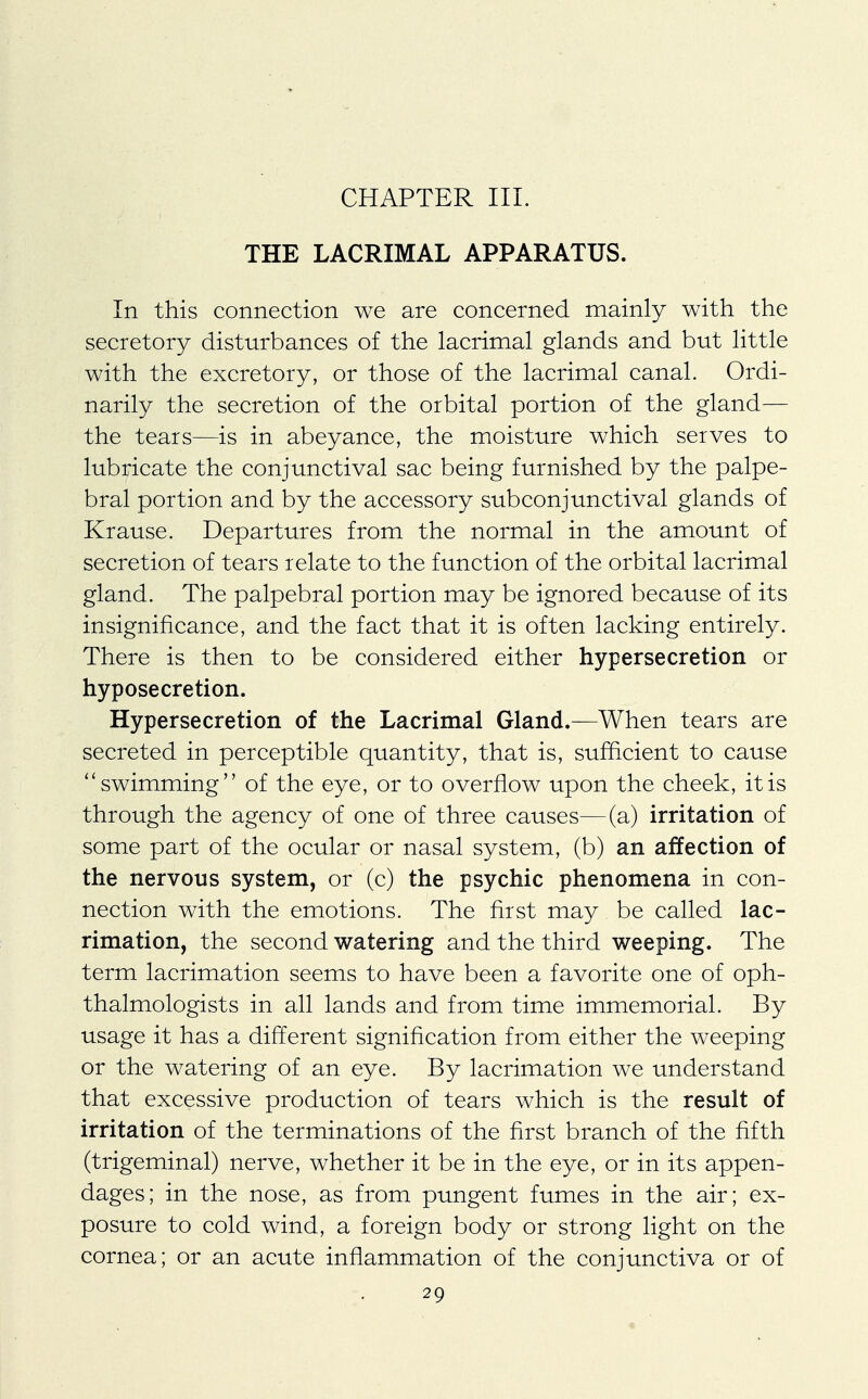 THE LACRIMAL APPARATUS. In this connection we are concerned mainly with the secretory disturbances of the lacrimal glands and but little with the excretory, or those of the lacrimal canal. Ordi- narily the secretion of the orbital portion of the gland— the tears—is in abeyance, the moisture which serves to lubricate the conjunctival sac being furnished by the palpe- bral portion and by the accessory subconjunctival glands of Krause. Departures from the normal in the amount of secretion of tears relate to the function of the orbital lacrimal gland. The palpebral portion may be ignored because of its insignificance, and the fact that it is often lacking entirely. There is then to be considered either hypersecretion or hyposecretion. Hypersecretion of the Lacrimal Gland.—When tears are secreted in perceptible quantity, that is, sufficient to cause  swimming of the eye, or to overflow upon the cheek, it is through the agency of one of three causes—(a) irritation of some part of the ocular or nasal system, (b) an affection of the nervous system, or (c) the psychic phenomena in con- nection with the emotions. The first may be called lac- rimation, the second watering and the third weeping. The term lacrimation seems to have been a favorite one of oph- thalmologists in all lands and from time immemorial. By usage it has a different signification from either the weeping or the watering of an eye. By lacrimation we understand that excessive production of tears which is the result of irritation of the terminations of the first branch of the fifth (trigeminal) nerve, whether it be in the eye, or in its appen- dages; in the nose, as from pungent fumes in the air; ex- posure to cold wind, a foreign body or strong light on the cornea; or an acute inflammation of the conjunctiva or of