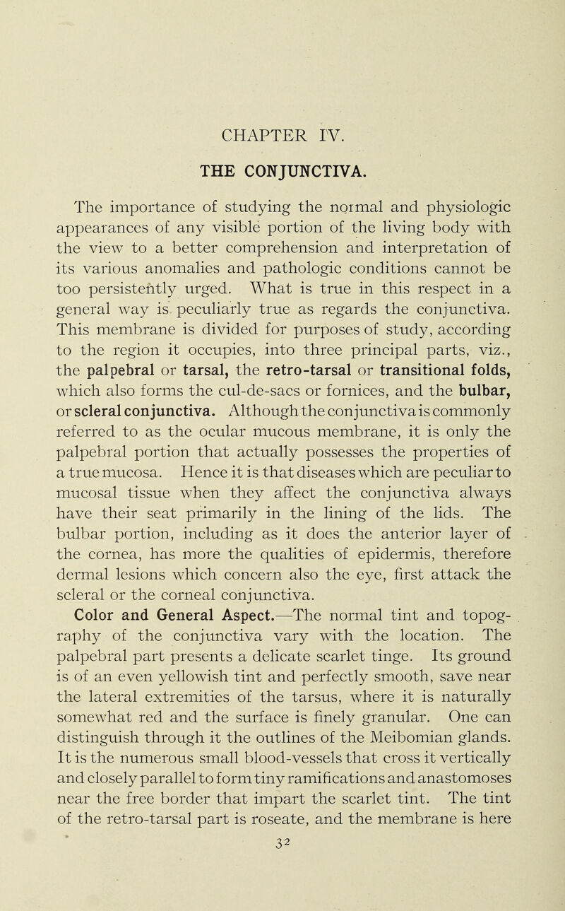 THE CONJUNCTIVA. The importance of studying the noimal and physiologic appearances of any visible portion of the living body with the view to a better comprehension and interpretation of its various anomalies and pathologic conditions cannot be too persistently urged. What is true in this respect in a general way is peculiarly true as regards the conjunctiva. This membrane is divided for purposes of study, according to the region it occupies, into three principal parts, viz., the palpebral or tarsal, the retro-tarsal or transitional folds, which also forms the cul-de-sacs or fornices, and the bulbar, or scleral conjunctiva. Although the conjunctiva is commonly referred to as the ocular mucous membrane, it is only the palpebral portion that actually possesses the properties of a true mucosa. Hence it is that diseases which are peculiar to mucosal tissue when they affect the conjunctiva always have their seat primarily in the lining of the lids. The bulbar portion, including as it does the anterior layer of the cornea, has more the qualities of epidermis, therefore dermal lesions which concern also the eye, first attack the scleral or the corneal conjunctiva. Color and General Aspect.—The normal tint and topog- raphy of the conjunctiva vary with the location. The palpebral part presents a delicate scarlet tinge. Its ground is of an even yellowish tint and perfectly smooth, save near the lateral extremities of the tarsus, where it is naturally somewhat red and the surface is finely granular. One can distinguish through it the outlines of the Meibomian glands. It is the numerous small blood-vessels that cross it vertically and closely parallel to form tiny ramifications and anastomoses near the free border that impart the scarlet tint. The tint of the retro-tarsal part is roseate, and the membrane is here