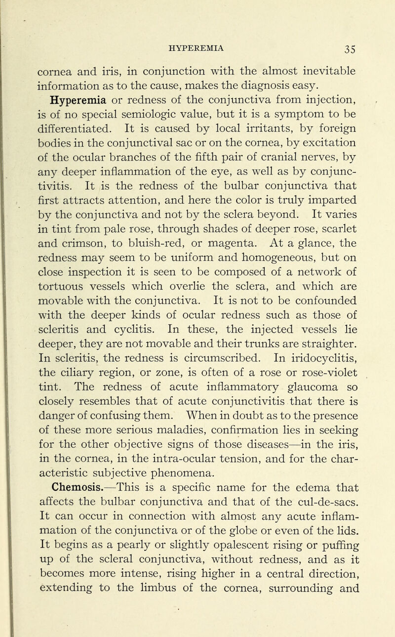 cornea and iris, in conjunction with the almost inevitable information as to the cause, makes the diagnosis easy. Hyperemia or redness of the conjunctiva from injection, is of no special semiologic value, but it is a symptom to be differentiated. It is caused by local irritants, by foreign bodies in the conjunctival sac or on the cornea, by excitation of the ocular branches of the fifth pair of cranial nerves, by any deeper inflammation of the eye, as well as by conjunc- tivitis. It is the redness of the bulbar conjunctiva that first attracts attention, and here the color is truly imparted by the conjunctiva and not by the sclera beyond. It varies in tint from pale rose, through shades of deeper rose, scarlet and crimson, to bluish-red, or magenta. At a glance, the redness may seem to be uniform and homogeneous, but on close inspection it is seen to be composed of a network of tortuous vessels which overlie the sclera, and which are movable with the conjunctiva. It is not to be confounded with the deeper kinds of ocular redness such as those of scleritis and cyclitis. In these, the injected vessels lie deeper, they are not movable and their trunks are straighter. In scleritis, the redness is circumscribed. In iridocyclitis, the ciliary region, or zone, is often of a rose or rose-violet tint. The redness of acute inflammatory glaucoma so closely resembles that of acute conjunctivitis that there is danger of confusing them. When in doubt as to the presence of these more serious maladies, confirmation lies in seeking for the other objective signs of those diseases—in the iris, in the cornea, in the intra-ocular tension, and for the char- acteristic subjective phenomena. Chemosis.—This is a specific name for the edema that affects the bulbar conjunctiva and that of the cul-de-sacs. It can occur in connection with almost any acute inflam- mation of the conjunctiva or of the globe or even of the lids. It begins as a pearly or slightly opalescent rising or puffing up of the scleral conjunctiva, without redness, and as it becomes more intense, rising higher in a central direction, extending to the limbus of the cornea, surrounding and