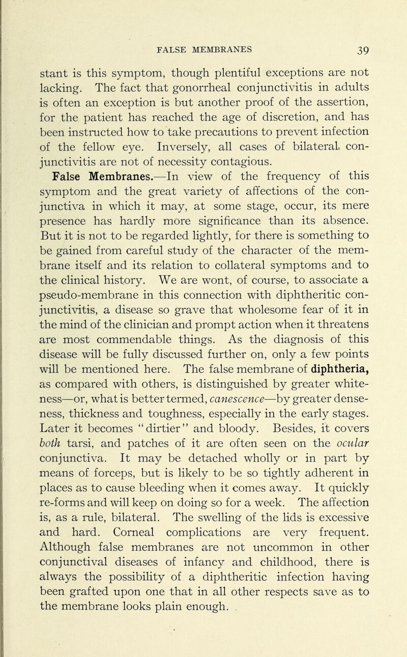 stant is this symptom, though plentiful exceptions are not lacking. The fact that gonorrheal conjunctivitis in adults is often an exception is but another proof of the assertion, for the patient has reached the age of discretion, and has been instructed how to take precautions to prevent infection of the fellow eye. Inversely, all cases of bilateral con- junctivitis are not of necessity contagious. False Membranes.—In view of the frequency of this symptom and the great variety of affections of the con- junctiva in which it may, at some stage, occur, its mere presence has hardly more significance than its absence. But it is not to be regarded lightly, for there is something to be gained from careful study of the character of the mem- brane itself and its relation to collateral symptoms and to the clinical history. We are wont, of course, to associate a pseudo-membrane in this connection with diphtheritic con- junctivitis, a disease so grave that wholesome fear of it in the mind of the clinician and prompt action when it threatens are most commendable things. As the diagnosis of this disease will be fully discussed further on, only a few points will be mentioned here. The false membrane of diphtheria, as compared with others, is distinguished by greater white- ness—or, what is better termed, canescence—by greater dense- ness, thickness and toughness, especially in the early stages. Later it becomes dirtier and bloody. Besides, it covers both tarsi, and patches of it are often seen on the ocular conjunctiva. It may be detached wholly or in part by means of forceps, but is likely to be so tightly adherent in places as to cause bleeding when it comes away. It quickly re-forms and will keep on doing so for a week. The affection is, as a rule, bilateral. The swelling of the lids is excessive and hard. Corneal complications are very frequent. Although false membranes are not uncommon in other conjunctival diseases of infancy and childhood, there is always the possibility of a diphtheritic infection having been grafted upon one that in all other respects save as to the membrane looks plain enough. .