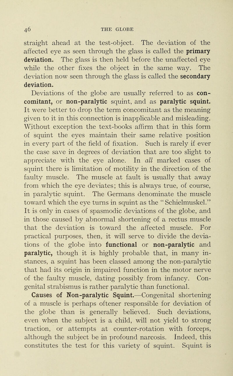 straight ahead at the test-object. The deviation of the affected eye as seen through the glass is called the primary deviation. The glass is then held before the unaffected eye while the other fixes the object in the same way. The deviation now seen through the glass is called the secondary deviation. Deviations of the globe are usually referred to as con- comitant, or non-paralytic squint, and as paralytic squint. It were better to drop the term concomitant as the meaning given to it in this connection is inapplicable and misleading. Without exception the text-books affirm that in this form of squint the eyes maintain their same relative position in every part of the field of fixation. Such is rarely if ever the case save in degrees of deviation that are too slight to appreciate with the eye alone. In all marked cases of squint there is limitation of motility in the direction of the faulty muscle. The muscle at fault is usually that away from which the eye deviates; this is always true, of course, in paralytic squint. The Germans denominate the muscle toward which the eye turns in squint as the  Schielmuskel. It is only in cases of spasmodic deviations of the globe, and in those caused by abnormal shortening of a rectus muscle that the deviation is toward the affected muscle. For practical purposes, then, it will serve to divide the devia- tions of the globe into functional or non-paralytic and paralytic, though it is highly probable that, in many in- stances, a squint has been classed among the non-paralytic that had its origin in impaired function in the motor nerve of the faulty muscle, dating possibly from infancy. Con- genital strabismus is rather paralytic than functional. Causes of Non-paralytic Squint.—Congenital shortening of a muscle is perhaps oftener responsible for deviation of the globe than is generally believed. Such deviations, even when the subject is a child, will not yield to strong traction, or attempts at counter-rotation with forceps, although the subject be in profound narcosis. Indeed, this constitutes the test for this variety of squint. Squint is