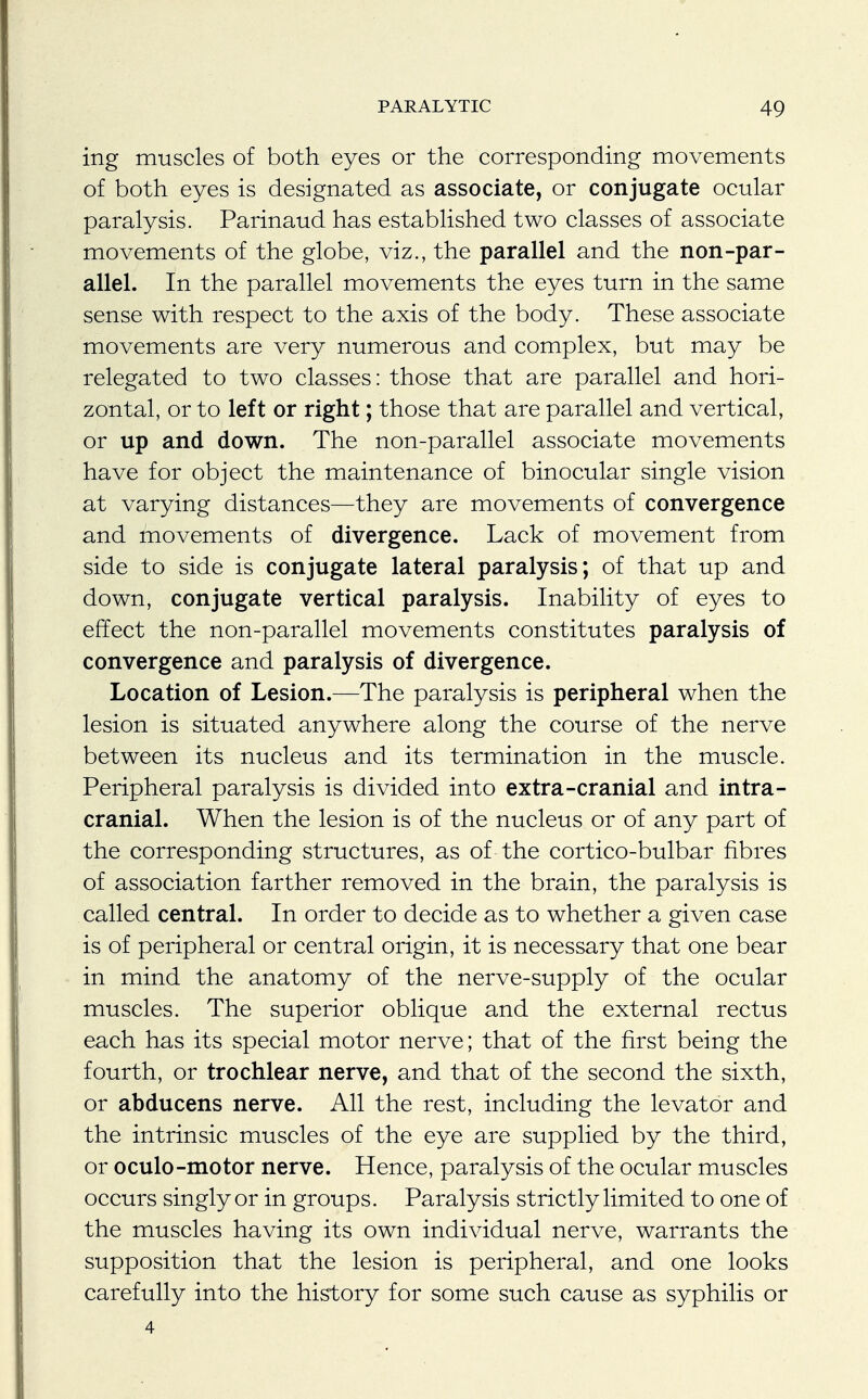 ing muscles of both eyes or the corresponding movements of both eyes is designated as associate, or conjugate ocular paralysis. Parinaud has established two classes of associate movements of the globe, viz., the parallel and the non-par- allel. In the parallel movements the eyes turn in the same sense with respect to the axis of the body. These associate movements are very numerous and complex, but may be relegated to two classes: those that are parallel and hori- zontal, or to left or right; those that are parallel and vertical, or up and down. The non-parallel associate movements have for object the maintenance of binocular single vision at varying distances—they are movements of convergence and movements of divergence. Lack of movement from side to side is conjugate lateral paralysis; of that up and down, conjugate vertical paralysis. Inability of eyes to effect the non-parallel movements constitutes paralysis of convergence and paralysis of divergence. Location of Lesion.—The paralysis is peripheral when the lesion is situated anywhere along the course of the nerve between its nucleus and its termination in the muscle. Peripheral paralysis is divided into extra-cranial and intra- cranial. When the lesion is of the nucleus or of any part of the corresponding structures, as of the cortico-bulbar fibres of association farther removed in the brain, the paralysis is called central. In order to decide as to whether a given case is of peripheral or central origin, it is necessary that one bear in mind the anatomy of the nerve-supply of the ocular muscles. The superior oblique and the external rectus each has its special motor nerve; that of the first being the fourth, or trochlear nerve, and that of the second the sixth, or abducens nerve. All the rest, including the levator and the intrinsic muscles of the eye are supplied by the third, or oculo-motor nerve. Hence, paralysis of the ocular muscles occurs singly or in groups. Paralysis strictly limited to one of the muscles having its own individual nerve, warrants the supposition that the lesion is peripheral, and one looks carefully into the history for some such cause as syphilis or 4