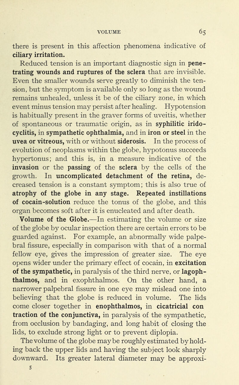 there is present in this affection phenomena indicative of ciliary irritation. Reduced tension is an important diagnostic sign in pene- trating wounds and ruptures of the sclera that are invisible. Even the smaller wounds serve greatly to diminish the ten- sion, but the symptom is available only so long as the wound remains unhealed, unless it be of the ciliary zone, in which event minus tension may persist after healing. Hypotension is habitually present in the graver forms of uveitis, whether of spontaneous or traumatic origin, as in syphilitic irido- cyclitis, in sympathetic ophthalmia, and in iron or steel in the uvea or vitreous, with or without siderosis. In the process of evolution of neoplasms within the globe, hypotonus succeeds hypertonus; and this is, in a measure indicative of the invasion or the passing of the sclera by the cells of the growth. In uncomplicated detachment of the retina, de- creased tension is a constant symptom; this is also true of atrophy of the globe in any stage. Repeated instillations of cocain-solution reduce the tonus of the globe, and this organ becomes soft after it is enucleated and after death. Volume of the Globe.—In estimating the volume or size of the globe by ocular inspection there are certain errors to be guarded against. For example, an abnormally wide palpe- bral fissure, especially in comparison with that of a normal fellow eye, gives the impression of greater size. The eye opens wider under the primary effect of cocain, in excitation of the sympathetic, in paralysis of the third nerve, or lagoph- thalmos, and in exophthalmos. On the other hand, a narrower palpebral fissure in one eye may mislead one into believing that the globe is reduced in volume. The lids come closer together in enophthalmos, in cicatricial con traction of the conjunctiva, in paralysis of the sympathetic, from occlusion by bandaging, and long habit of closing the lids, to exclude strong light or to prevent diplopia. The volume of the globe maybe roughly estimated by hold- ing back the upper lids and having the subject look sharply downward. Its greater lateral diameter may be approxi- s