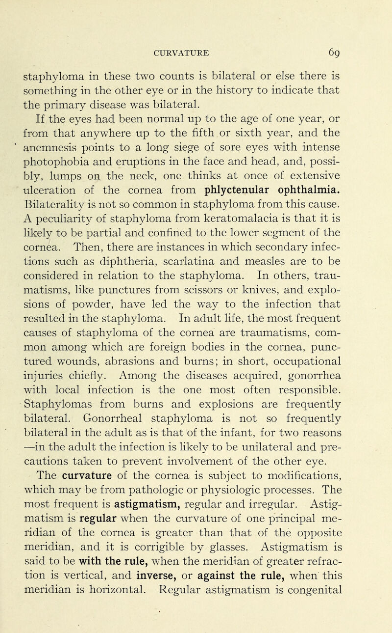 staphyloma in these two counts is bilateral or else there is something in the other eye or in the history to indicate that the primary disease was bilateral. If the eyes had been normal up to the age of one year, or from that anywhere up to the fifth or sixth year, and the anemnesis points to a long siege of sore eyes with intense photophobia and eruptions in the face and head, and, possi- bly, lumps on the neck, one thinks at once of extensive ulceration of the cornea from phlyctenular ophthalmia. Bilaterality is not so common in staphyloma from this cause. A peculiarity of staphyloma from keratomalacia is that it is likely to be partial and confined to the lower segment of the cornea. Then, there are instances in which secondary infec- tions such as diphtheria, scarlatina and measles are to be considered in relation to the staphyloma. In others, trau- matisms, like punctures from scissors or knives, and explo- sions of powder, have led the way to the infection that resulted in the staphyloma. In adult life, the most frequent causes of staphyloma of the cornea are traumatisms, com- mon among which are foreign bodies in the cornea, punc- tured wounds, abrasions and burns; in short, occupational injuries chiefly. Among the diseases acquired, gonorrhea with local infection is the one most often responsible. Staphylomas from burns and explosions are frequently bilateral. Gonorrheal staphyloma is not so frequently bilateral in the adult as is that of the infant, for two reasons —in the adult the infection is likely to be unilateral and pre- cautions taken to prevent involvement of the other eye. The curvature of the cornea is subject to modifications, which may be from pathologic or physiologic processes. The most frequent is astigmatism, regular and irregular. Astig- matism is regular when the curvature of one principal me- ridian of the cornea is greater than that of the opposite meridian, and it is corrigible by glasses. Astigmatism is said to be with the rule, when the meridian of greater refrac- tion is vertical, and inverse, or against the rule, when' this meridian is horizontal. Regular astigmatism is congenital