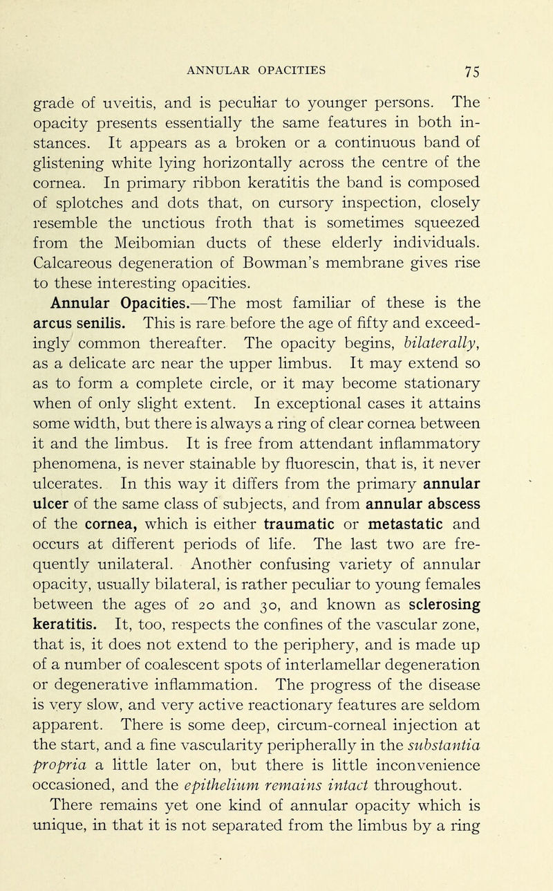 grade of uveitis, and is peculiar to younger persons. The opacity presents essentially the same features in both in- stances. It appears as a broken or a continuous band of glistening white lying horizontally across the centre of the cornea. In primary ribbon keratitis the band is composed of splotches and dots that, on cursory inspection, closely resemble the unctious froth that is sometimes squeezed from the Meibomian ducts of these elderly individuals. Calcareous degeneration of Bowman's membrane gives rise to these interesting opacities. Annular Opacities.—The most familiar of these is the arcus senilis. This is rare before the age of fifty and exceed- ingly common thereafter. The opacity begins, bilaterally, as a delicate arc near the upper limbus. It may extend so as to form a complete circle, or it may become stationary when of only slight extent. In exceptional cases it attains some width, but there is always a ring of clear cornea between it and the limbus. It is free from attendant inflammatory phenomena, is never stainable by fluorescin, that is, it never ulcerates. In this way it differs from the primary annular ulcer of the same class of subjects, and from annular abscess of the cornea, which is either traumatic or metastatic and occurs at different periods of life. The last two are fre- quently unilateral. Another confusing variety of annular opacity, usually bilateral, is rather peculiar to young females between the ages of 20 and 30, and known as sclerosing keratitis. It, too, respects the confines of the vascular zone, that is, it does not extend to the periphery, and is made up of a number of coalescent spots of interlamellar degeneration or degenerative inflammation. The progress of the disease is very slow, and very active reactionary features are seldom apparent. There is some deep, circum-corneal injection at the start, and a fine vascularity peripherally in the substantia propria a little later on, but there is little inconvenience occasioned, and the epithelium remains intact throughout. There remains yet one kind of annular opacity which is unique, in that it is not separated from the limbus by a ring