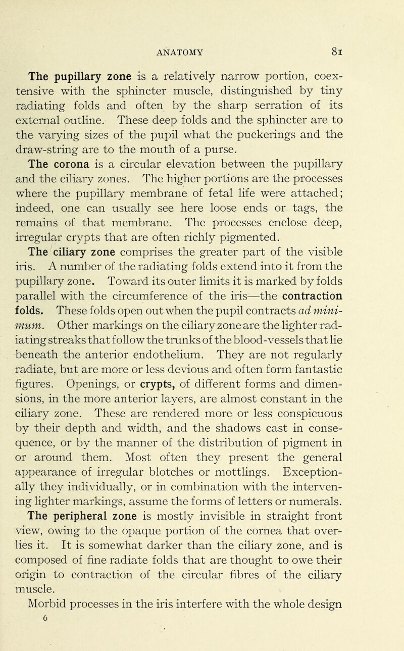 The pupillary zone is a relatively narrow portion, coex- tensive with the sphincter muscle, distinguished by tiny radiating folds and often by the sharp serration of its external outline. These deep folds and the sphincter are to the varying sizes of the pupil what the puckerings and the draw-string are to the mouth of a purse. The corona is a circular elevation between the pupillary and the ciliary zones. The higher portions are the processes where the pupillary membrane of fetal life were attached; indeed, one can usually see here loose ends or tags, the remains of that membrane. The processes enclose deep, irregular crypts that are often richly pigmented. The ciliary zone comprises the greater part of the visible iris. A number of the radiating folds extend into it from the pupillary zone. Toward its outer limits it is marked by folds parallel with the circumference of the iris—the contraction folds. These folds open out when the pupil contracts ad mini- mum. Other markings on the ciliary zone are the lighter rad- iating streaks that follow the trunks of the blood-vessels that lie beneath the anterior endothelium. They are not regularly radiate, but are more or less devious and often form fantastic figures. Openings, or crypts, of different forms and dimen- sions, in the more anterior layers, are almost constant in the ciliary zone. These are rendered more or less conspicuous by their depth and width, and the shadows cast in conse- quence, or by the manner of the distribution of pigment in or around them. Most often they present the general appearance of irregular blotches or mottlings. Exception- ally they individually, or in combination with the interven- ing lighter markings, assume the forms of letters or numerals. The peripheral zone is mostly invisible in straight front view, owing to the opaque portion of the cornea that over- lies it. It is somewhat darker than the ciliary zone, and is composed of fine radiate folds that are thought to owe their origin to contraction of the circular fibres of the ciliary muscle. Morbid processes in the iris interfere with the whole design 6